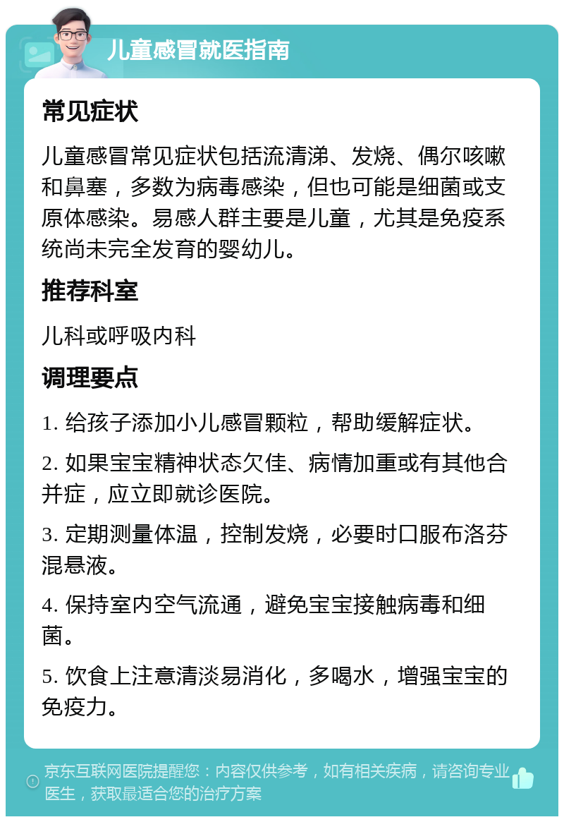 儿童感冒就医指南 常见症状 儿童感冒常见症状包括流清涕、发烧、偶尔咳嗽和鼻塞，多数为病毒感染，但也可能是细菌或支原体感染。易感人群主要是儿童，尤其是免疫系统尚未完全发育的婴幼儿。 推荐科室 儿科或呼吸内科 调理要点 1. 给孩子添加小儿感冒颗粒，帮助缓解症状。 2. 如果宝宝精神状态欠佳、病情加重或有其他合并症，应立即就诊医院。 3. 定期测量体温，控制发烧，必要时口服布洛芬混悬液。 4. 保持室内空气流通，避免宝宝接触病毒和细菌。 5. 饮食上注意清淡易消化，多喝水，增强宝宝的免疫力。