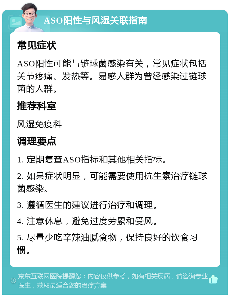 ASO阳性与风湿关联指南 常见症状 ASO阳性可能与链球菌感染有关，常见症状包括关节疼痛、发热等。易感人群为曾经感染过链球菌的人群。 推荐科室 风湿免疫科 调理要点 1. 定期复查ASO指标和其他相关指标。 2. 如果症状明显，可能需要使用抗生素治疗链球菌感染。 3. 遵循医生的建议进行治疗和调理。 4. 注意休息，避免过度劳累和受风。 5. 尽量少吃辛辣油腻食物，保持良好的饮食习惯。