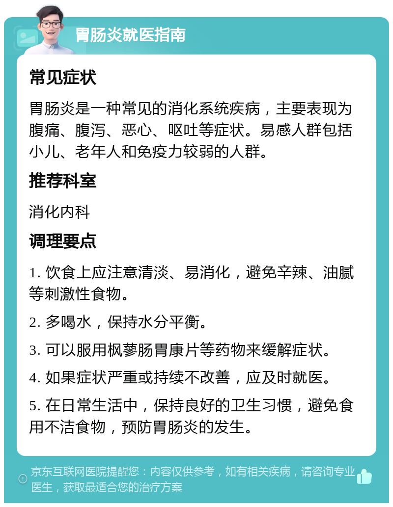 胃肠炎就医指南 常见症状 胃肠炎是一种常见的消化系统疾病，主要表现为腹痛、腹泻、恶心、呕吐等症状。易感人群包括小儿、老年人和免疫力较弱的人群。 推荐科室 消化内科 调理要点 1. 饮食上应注意清淡、易消化，避免辛辣、油腻等刺激性食物。 2. 多喝水，保持水分平衡。 3. 可以服用枫蓼肠胃康片等药物来缓解症状。 4. 如果症状严重或持续不改善，应及时就医。 5. 在日常生活中，保持良好的卫生习惯，避免食用不洁食物，预防胃肠炎的发生。