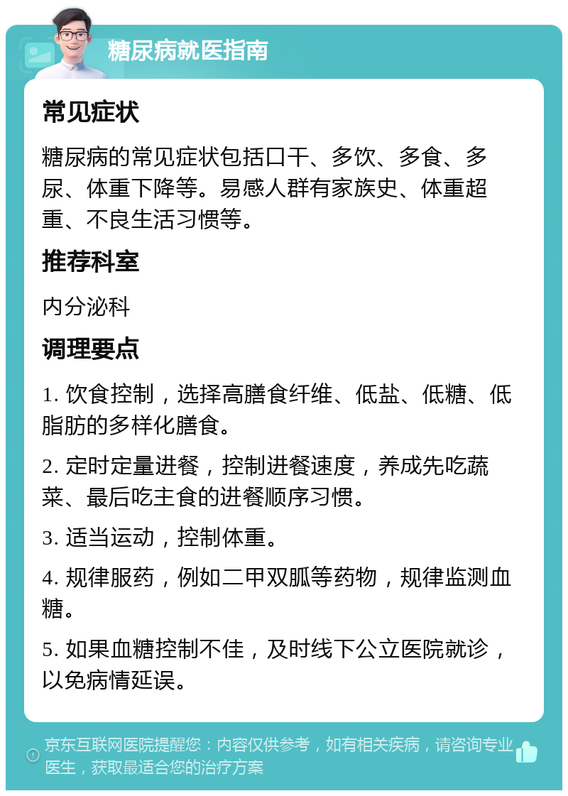 糖尿病就医指南 常见症状 糖尿病的常见症状包括口干、多饮、多食、多尿、体重下降等。易感人群有家族史、体重超重、不良生活习惯等。 推荐科室 内分泌科 调理要点 1. 饮食控制，选择高膳食纤维、低盐、低糖、低脂肪的多样化膳食。 2. 定时定量进餐，控制进餐速度，养成先吃蔬菜、最后吃主食的进餐顺序习惯。 3. 适当运动，控制体重。 4. 规律服药，例如二甲双胍等药物，规律监测血糖。 5. 如果血糖控制不佳，及时线下公立医院就诊，以免病情延误。