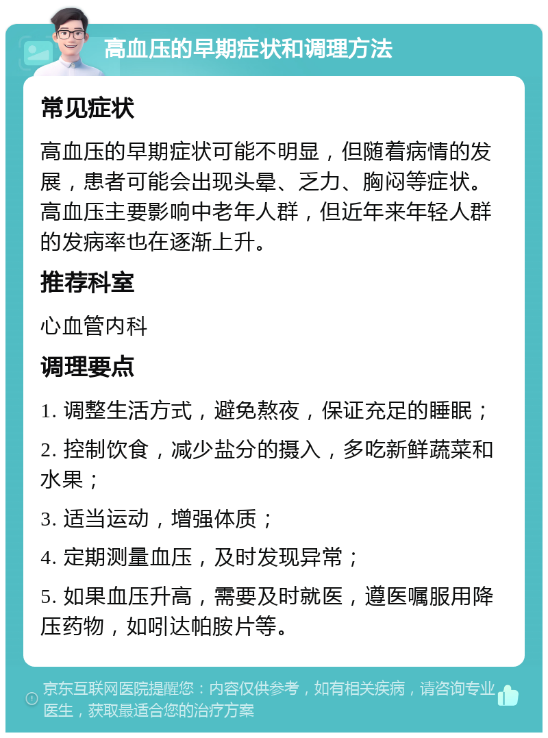 高血压的早期症状和调理方法 常见症状 高血压的早期症状可能不明显，但随着病情的发展，患者可能会出现头晕、乏力、胸闷等症状。高血压主要影响中老年人群，但近年来年轻人群的发病率也在逐渐上升。 推荐科室 心血管内科 调理要点 1. 调整生活方式，避免熬夜，保证充足的睡眠； 2. 控制饮食，减少盐分的摄入，多吃新鲜蔬菜和水果； 3. 适当运动，增强体质； 4. 定期测量血压，及时发现异常； 5. 如果血压升高，需要及时就医，遵医嘱服用降压药物，如吲达帕胺片等。