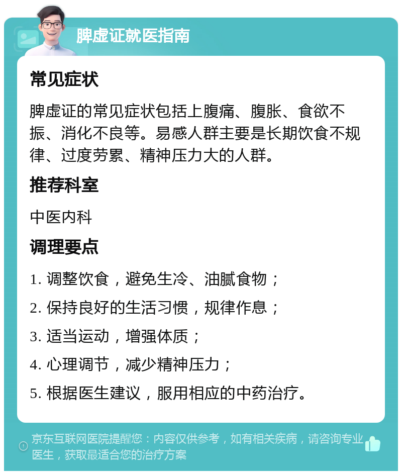 脾虚证就医指南 常见症状 脾虚证的常见症状包括上腹痛、腹胀、食欲不振、消化不良等。易感人群主要是长期饮食不规律、过度劳累、精神压力大的人群。 推荐科室 中医内科 调理要点 1. 调整饮食，避免生冷、油腻食物； 2. 保持良好的生活习惯，规律作息； 3. 适当运动，增强体质； 4. 心理调节，减少精神压力； 5. 根据医生建议，服用相应的中药治疗。