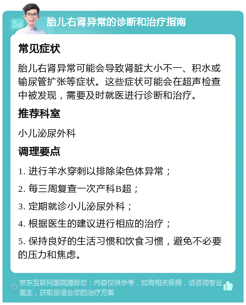 胎儿右肾异常的诊断和治疗指南 常见症状 胎儿右肾异常可能会导致肾脏大小不一、积水或输尿管扩张等症状。这些症状可能会在超声检查中被发现，需要及时就医进行诊断和治疗。 推荐科室 小儿泌尿外科 调理要点 1. 进行羊水穿刺以排除染色体异常； 2. 每三周复查一次产科B超； 3. 定期就诊小儿泌尿外科； 4. 根据医生的建议进行相应的治疗； 5. 保持良好的生活习惯和饮食习惯，避免不必要的压力和焦虑。