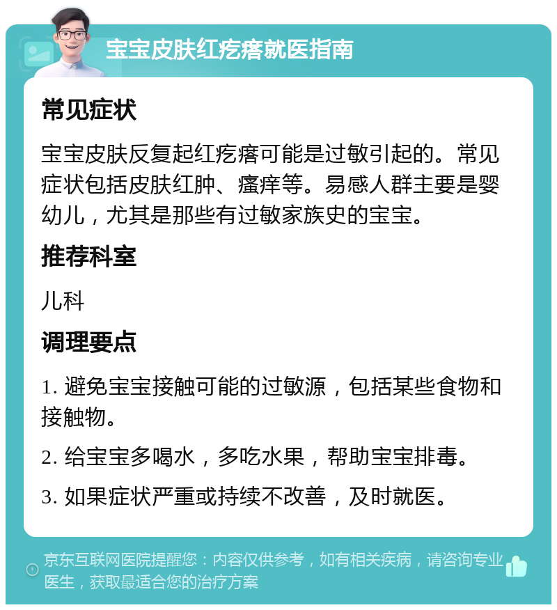 宝宝皮肤红疙瘩就医指南 常见症状 宝宝皮肤反复起红疙瘩可能是过敏引起的。常见症状包括皮肤红肿、瘙痒等。易感人群主要是婴幼儿，尤其是那些有过敏家族史的宝宝。 推荐科室 儿科 调理要点 1. 避免宝宝接触可能的过敏源，包括某些食物和接触物。 2. 给宝宝多喝水，多吃水果，帮助宝宝排毒。 3. 如果症状严重或持续不改善，及时就医。