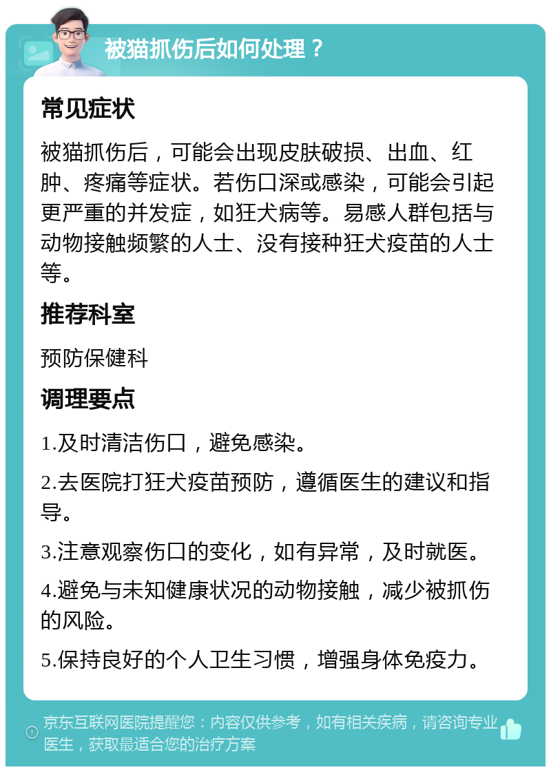 被猫抓伤后如何处理？ 常见症状 被猫抓伤后，可能会出现皮肤破损、出血、红肿、疼痛等症状。若伤口深或感染，可能会引起更严重的并发症，如狂犬病等。易感人群包括与动物接触频繁的人士、没有接种狂犬疫苗的人士等。 推荐科室 预防保健科 调理要点 1.及时清洁伤口，避免感染。 2.去医院打狂犬疫苗预防，遵循医生的建议和指导。 3.注意观察伤口的变化，如有异常，及时就医。 4.避免与未知健康状况的动物接触，减少被抓伤的风险。 5.保持良好的个人卫生习惯，增强身体免疫力。