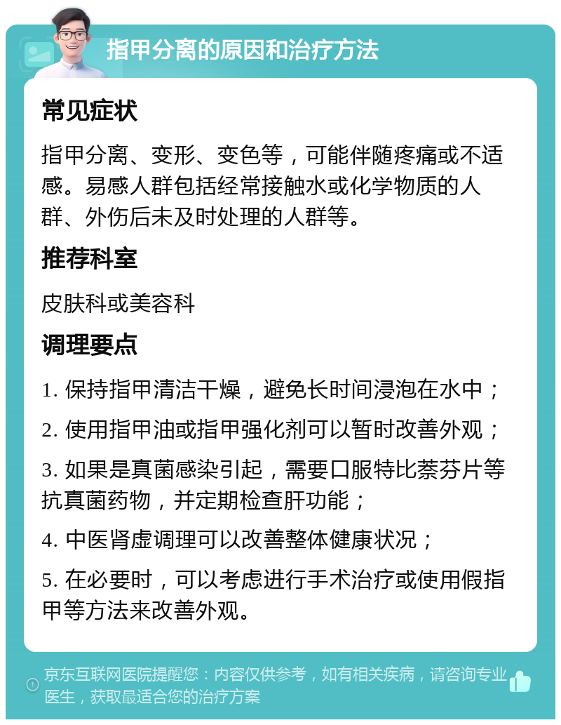 指甲分离的原因和治疗方法 常见症状 指甲分离、变形、变色等，可能伴随疼痛或不适感。易感人群包括经常接触水或化学物质的人群、外伤后未及时处理的人群等。 推荐科室 皮肤科或美容科 调理要点 1. 保持指甲清洁干燥，避免长时间浸泡在水中； 2. 使用指甲油或指甲强化剂可以暂时改善外观； 3. 如果是真菌感染引起，需要口服特比萘芬片等抗真菌药物，并定期检查肝功能； 4. 中医肾虚调理可以改善整体健康状况； 5. 在必要时，可以考虑进行手术治疗或使用假指甲等方法来改善外观。