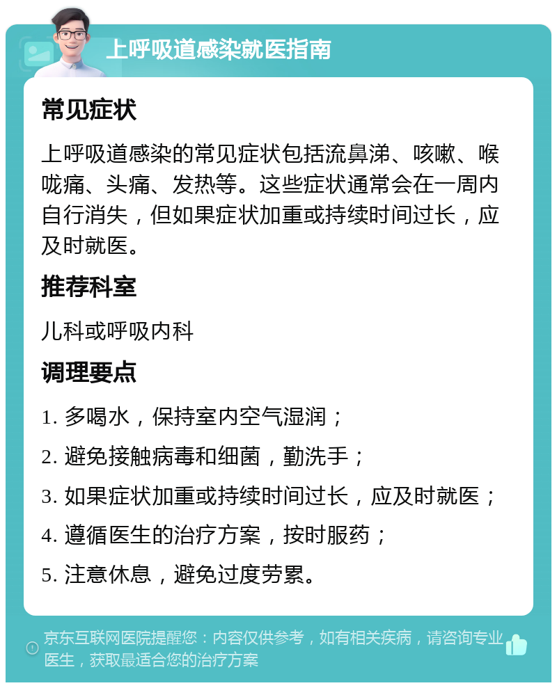 上呼吸道感染就医指南 常见症状 上呼吸道感染的常见症状包括流鼻涕、咳嗽、喉咙痛、头痛、发热等。这些症状通常会在一周内自行消失，但如果症状加重或持续时间过长，应及时就医。 推荐科室 儿科或呼吸内科 调理要点 1. 多喝水，保持室内空气湿润； 2. 避免接触病毒和细菌，勤洗手； 3. 如果症状加重或持续时间过长，应及时就医； 4. 遵循医生的治疗方案，按时服药； 5. 注意休息，避免过度劳累。