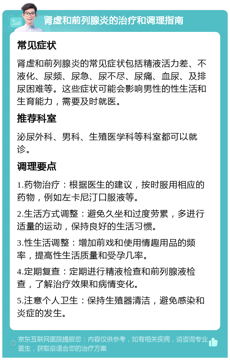 肾虚和前列腺炎的治疗和调理指南 常见症状 肾虚和前列腺炎的常见症状包括精液活力差、不液化、尿频、尿急、尿不尽、尿痛、血尿、及排尿困难等。这些症状可能会影响男性的性生活和生育能力，需要及时就医。 推荐科室 泌尿外科、男科、生殖医学科等科室都可以就诊。 调理要点 1.药物治疗：根据医生的建议，按时服用相应的药物，例如左卡尼汀口服液等。 2.生活方式调整：避免久坐和过度劳累，多进行适量的运动，保持良好的生活习惯。 3.性生活调整：增加前戏和使用情趣用品的频率，提高性生活质量和受孕几率。 4.定期复查：定期进行精液检查和前列腺液检查，了解治疗效果和病情变化。 5.注意个人卫生：保持生殖器清洁，避免感染和炎症的发生。