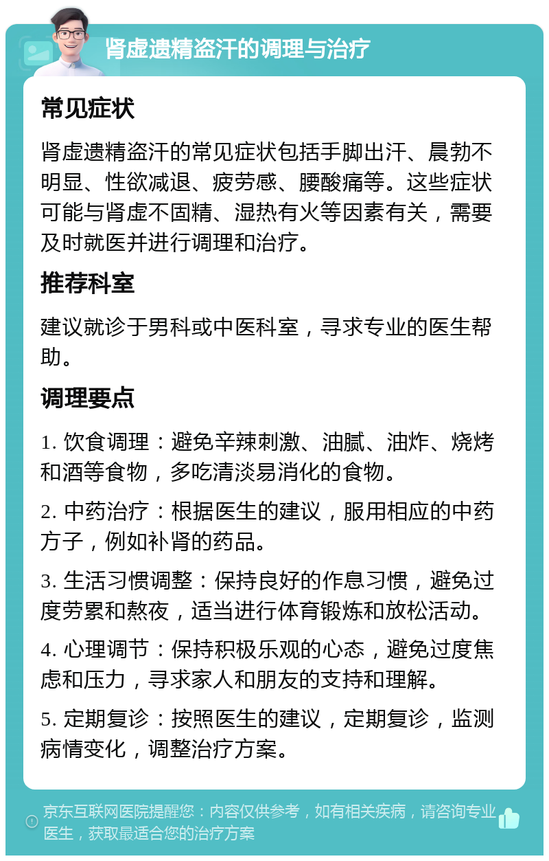 肾虚遗精盗汗的调理与治疗 常见症状 肾虚遗精盗汗的常见症状包括手脚出汗、晨勃不明显、性欲减退、疲劳感、腰酸痛等。这些症状可能与肾虚不固精、湿热有火等因素有关，需要及时就医并进行调理和治疗。 推荐科室 建议就诊于男科或中医科室，寻求专业的医生帮助。 调理要点 1. 饮食调理：避免辛辣刺激、油腻、油炸、烧烤和酒等食物，多吃清淡易消化的食物。 2. 中药治疗：根据医生的建议，服用相应的中药方子，例如补肾的药品。 3. 生活习惯调整：保持良好的作息习惯，避免过度劳累和熬夜，适当进行体育锻炼和放松活动。 4. 心理调节：保持积极乐观的心态，避免过度焦虑和压力，寻求家人和朋友的支持和理解。 5. 定期复诊：按照医生的建议，定期复诊，监测病情变化，调整治疗方案。