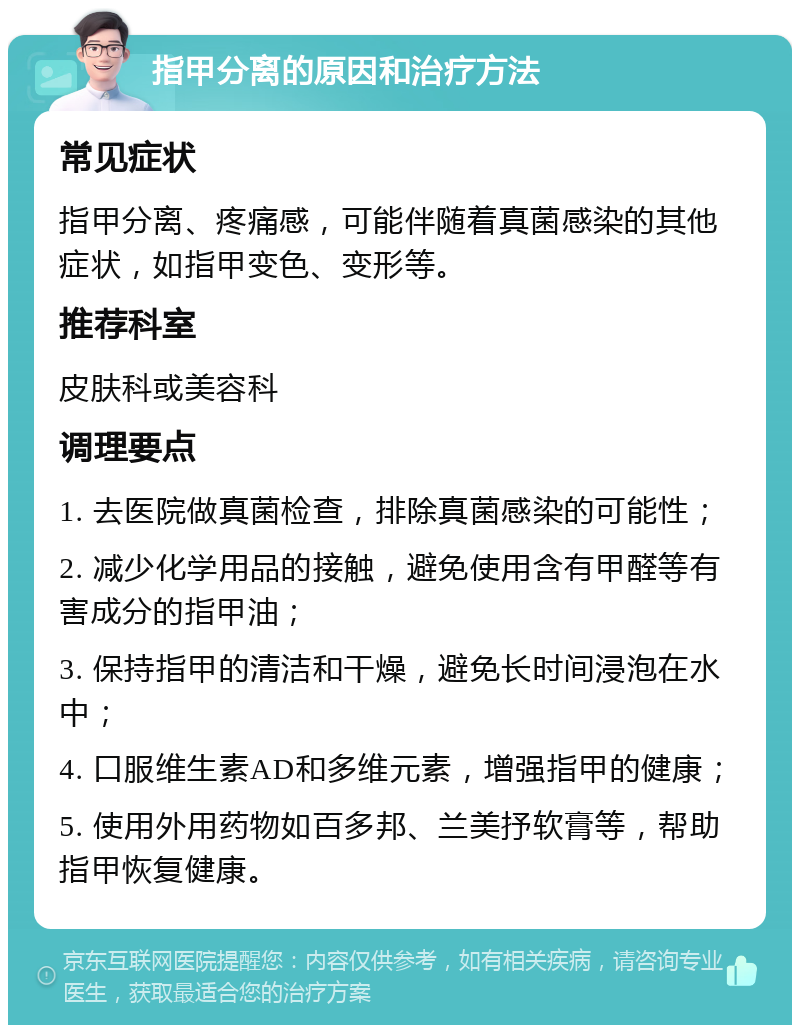 指甲分离的原因和治疗方法 常见症状 指甲分离、疼痛感，可能伴随着真菌感染的其他症状，如指甲变色、变形等。 推荐科室 皮肤科或美容科 调理要点 1. 去医院做真菌检查，排除真菌感染的可能性； 2. 减少化学用品的接触，避免使用含有甲醛等有害成分的指甲油； 3. 保持指甲的清洁和干燥，避免长时间浸泡在水中； 4. 口服维生素AD和多维元素，增强指甲的健康； 5. 使用外用药物如百多邦、兰美抒软膏等，帮助指甲恢复健康。