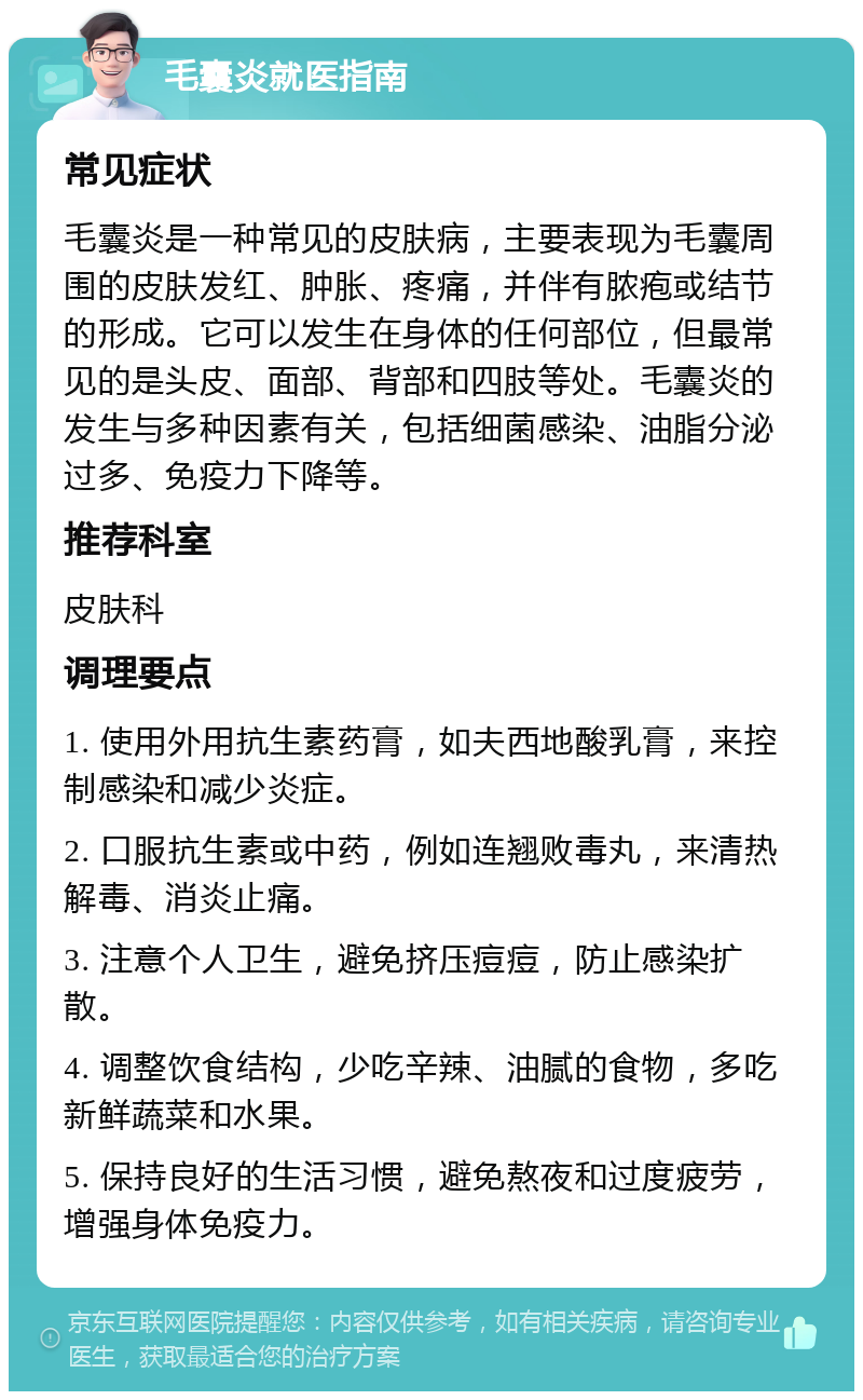 毛囊炎就医指南 常见症状 毛囊炎是一种常见的皮肤病，主要表现为毛囊周围的皮肤发红、肿胀、疼痛，并伴有脓疱或结节的形成。它可以发生在身体的任何部位，但最常见的是头皮、面部、背部和四肢等处。毛囊炎的发生与多种因素有关，包括细菌感染、油脂分泌过多、免疫力下降等。 推荐科室 皮肤科 调理要点 1. 使用外用抗生素药膏，如夫西地酸乳膏，来控制感染和减少炎症。 2. 口服抗生素或中药，例如连翘败毒丸，来清热解毒、消炎止痛。 3. 注意个人卫生，避免挤压痘痘，防止感染扩散。 4. 调整饮食结构，少吃辛辣、油腻的食物，多吃新鲜蔬菜和水果。 5. 保持良好的生活习惯，避免熬夜和过度疲劳，增强身体免疫力。