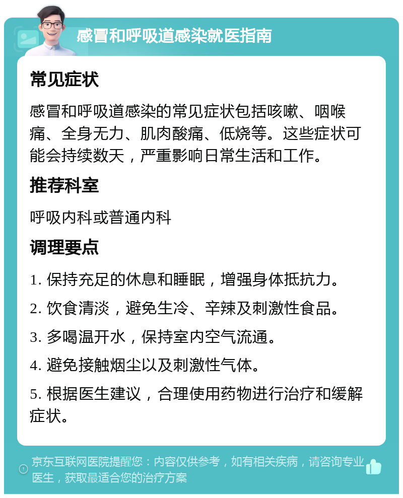 感冒和呼吸道感染就医指南 常见症状 感冒和呼吸道感染的常见症状包括咳嗽、咽喉痛、全身无力、肌肉酸痛、低烧等。这些症状可能会持续数天，严重影响日常生活和工作。 推荐科室 呼吸内科或普通内科 调理要点 1. 保持充足的休息和睡眠，增强身体抵抗力。 2. 饮食清淡，避免生冷、辛辣及刺激性食品。 3. 多喝温开水，保持室内空气流通。 4. 避免接触烟尘以及刺激性气体。 5. 根据医生建议，合理使用药物进行治疗和缓解症状。