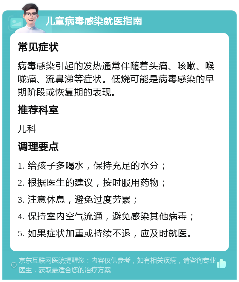 儿童病毒感染就医指南 常见症状 病毒感染引起的发热通常伴随着头痛、咳嗽、喉咙痛、流鼻涕等症状。低烧可能是病毒感染的早期阶段或恢复期的表现。 推荐科室 儿科 调理要点 1. 给孩子多喝水，保持充足的水分； 2. 根据医生的建议，按时服用药物； 3. 注意休息，避免过度劳累； 4. 保持室内空气流通，避免感染其他病毒； 5. 如果症状加重或持续不退，应及时就医。