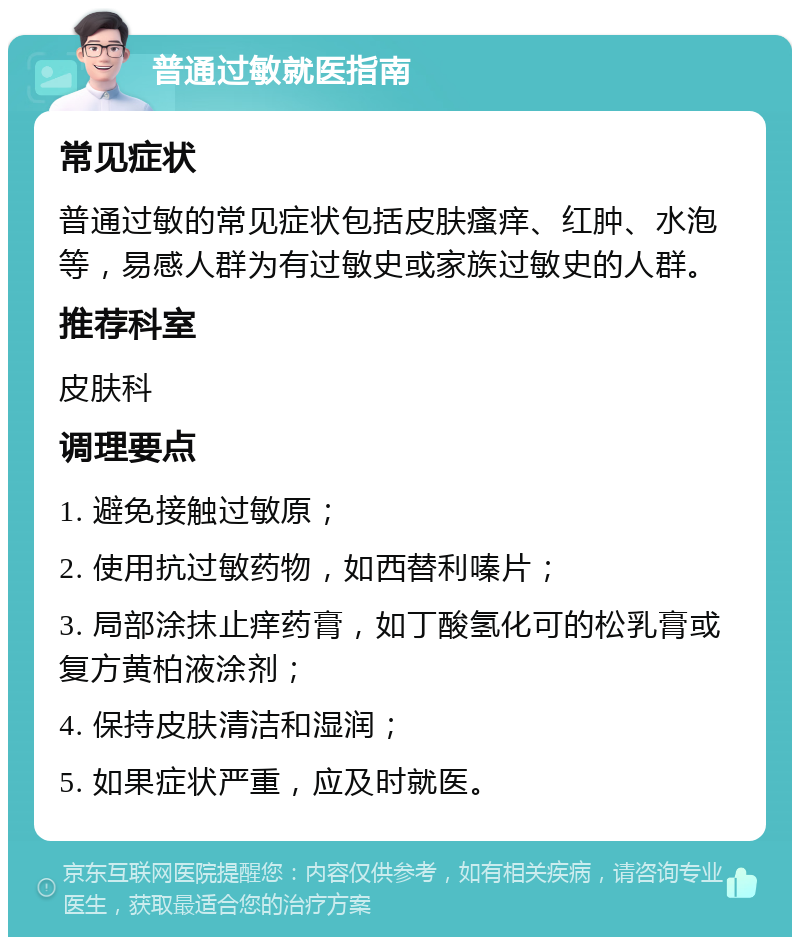 普通过敏就医指南 常见症状 普通过敏的常见症状包括皮肤瘙痒、红肿、水泡等，易感人群为有过敏史或家族过敏史的人群。 推荐科室 皮肤科 调理要点 1. 避免接触过敏原； 2. 使用抗过敏药物，如西替利嗪片； 3. 局部涂抹止痒药膏，如丁酸氢化可的松乳膏或复方黄柏液涂剂； 4. 保持皮肤清洁和湿润； 5. 如果症状严重，应及时就医。