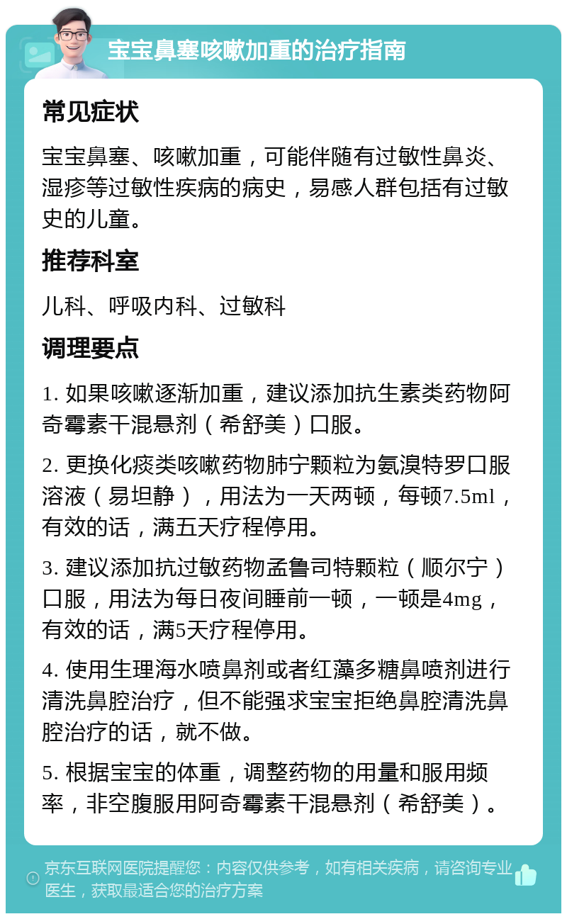 宝宝鼻塞咳嗽加重的治疗指南 常见症状 宝宝鼻塞、咳嗽加重，可能伴随有过敏性鼻炎、湿疹等过敏性疾病的病史，易感人群包括有过敏史的儿童。 推荐科室 儿科、呼吸内科、过敏科 调理要点 1. 如果咳嗽逐渐加重，建议添加抗生素类药物阿奇霉素干混悬剂（希舒美）口服。 2. 更换化痰类咳嗽药物肺宁颗粒为氨溴特罗口服溶液（易坦静），用法为一天两顿，每顿7.5ml，有效的话，满五天疗程停用。 3. 建议添加抗过敏药物孟鲁司特颗粒（顺尔宁）口服，用法为每日夜间睡前一顿，一顿是4mg，有效的话，满5天疗程停用。 4. 使用生理海水喷鼻剂或者红藻多糖鼻喷剂进行清洗鼻腔治疗，但不能强求宝宝拒绝鼻腔清洗鼻腔治疗的话，就不做。 5. 根据宝宝的体重，调整药物的用量和服用频率，非空腹服用阿奇霉素干混悬剂（希舒美）。