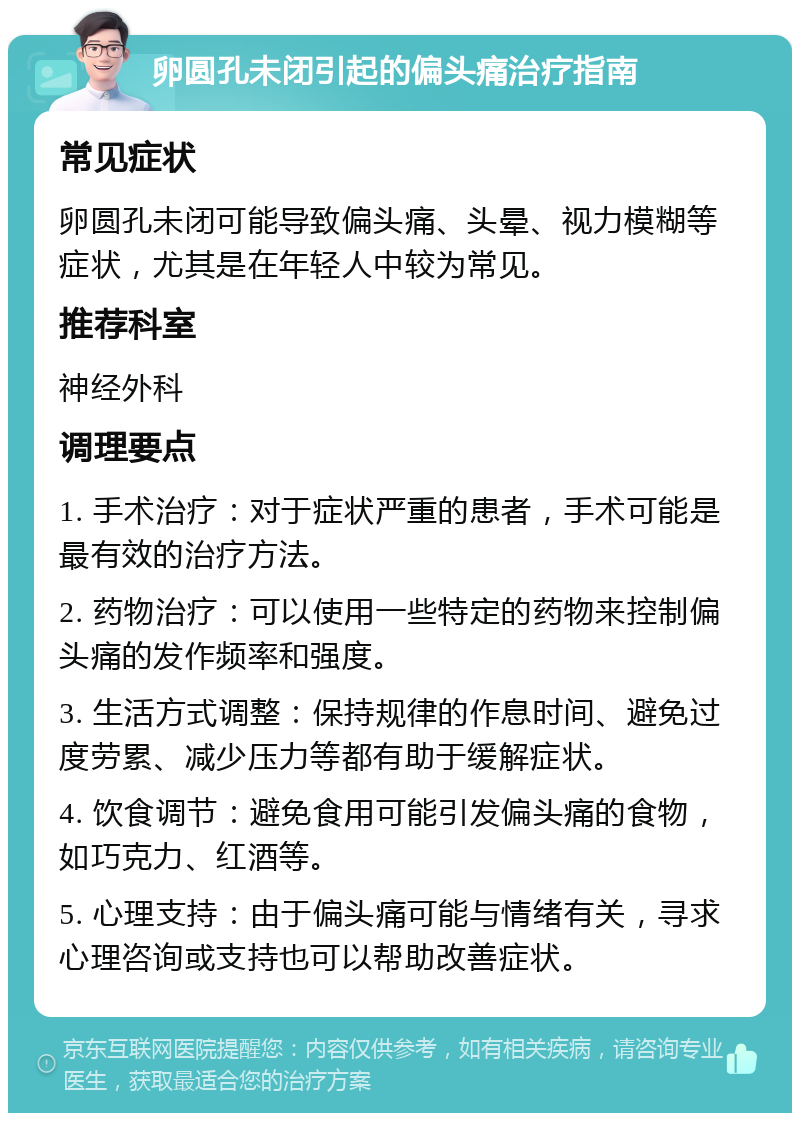 卵圆孔未闭引起的偏头痛治疗指南 常见症状 卵圆孔未闭可能导致偏头痛、头晕、视力模糊等症状，尤其是在年轻人中较为常见。 推荐科室 神经外科 调理要点 1. 手术治疗：对于症状严重的患者，手术可能是最有效的治疗方法。 2. 药物治疗：可以使用一些特定的药物来控制偏头痛的发作频率和强度。 3. 生活方式调整：保持规律的作息时间、避免过度劳累、减少压力等都有助于缓解症状。 4. 饮食调节：避免食用可能引发偏头痛的食物，如巧克力、红酒等。 5. 心理支持：由于偏头痛可能与情绪有关，寻求心理咨询或支持也可以帮助改善症状。