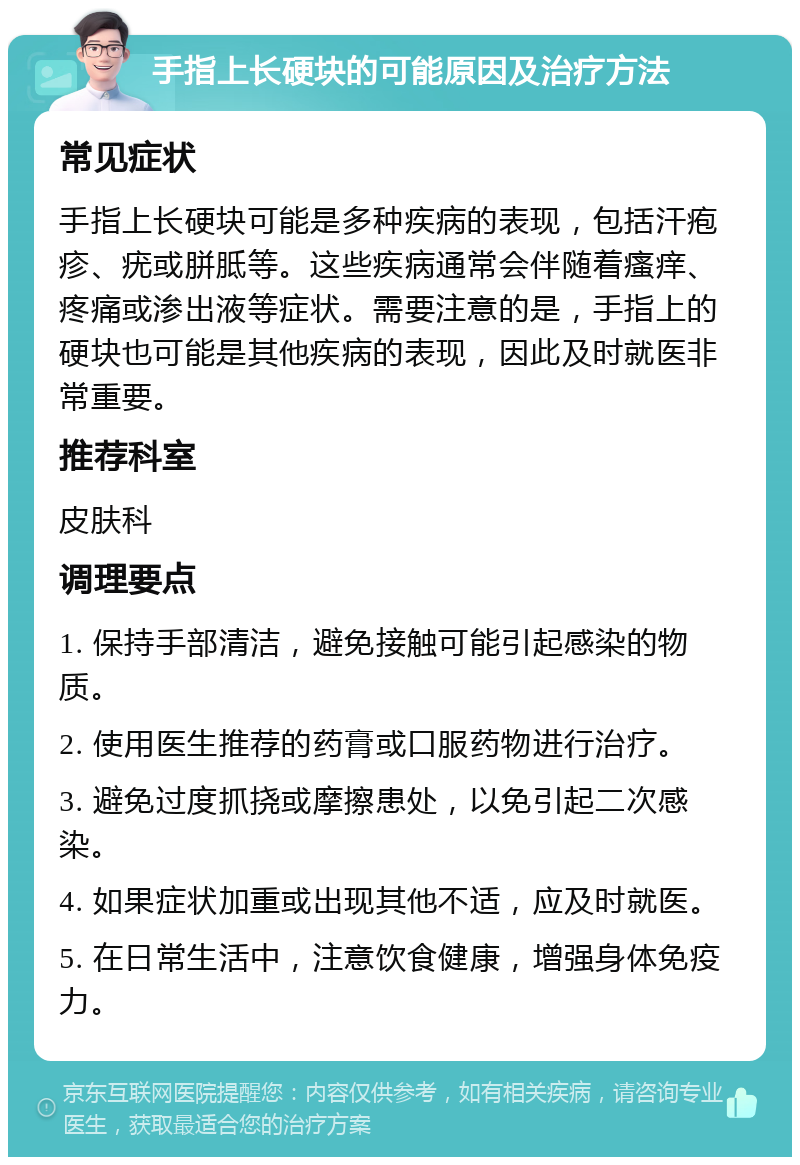 手指上长硬块的可能原因及治疗方法 常见症状 手指上长硬块可能是多种疾病的表现，包括汗疱疹、疣或胼胝等。这些疾病通常会伴随着瘙痒、疼痛或渗出液等症状。需要注意的是，手指上的硬块也可能是其他疾病的表现，因此及时就医非常重要。 推荐科室 皮肤科 调理要点 1. 保持手部清洁，避免接触可能引起感染的物质。 2. 使用医生推荐的药膏或口服药物进行治疗。 3. 避免过度抓挠或摩擦患处，以免引起二次感染。 4. 如果症状加重或出现其他不适，应及时就医。 5. 在日常生活中，注意饮食健康，增强身体免疫力。