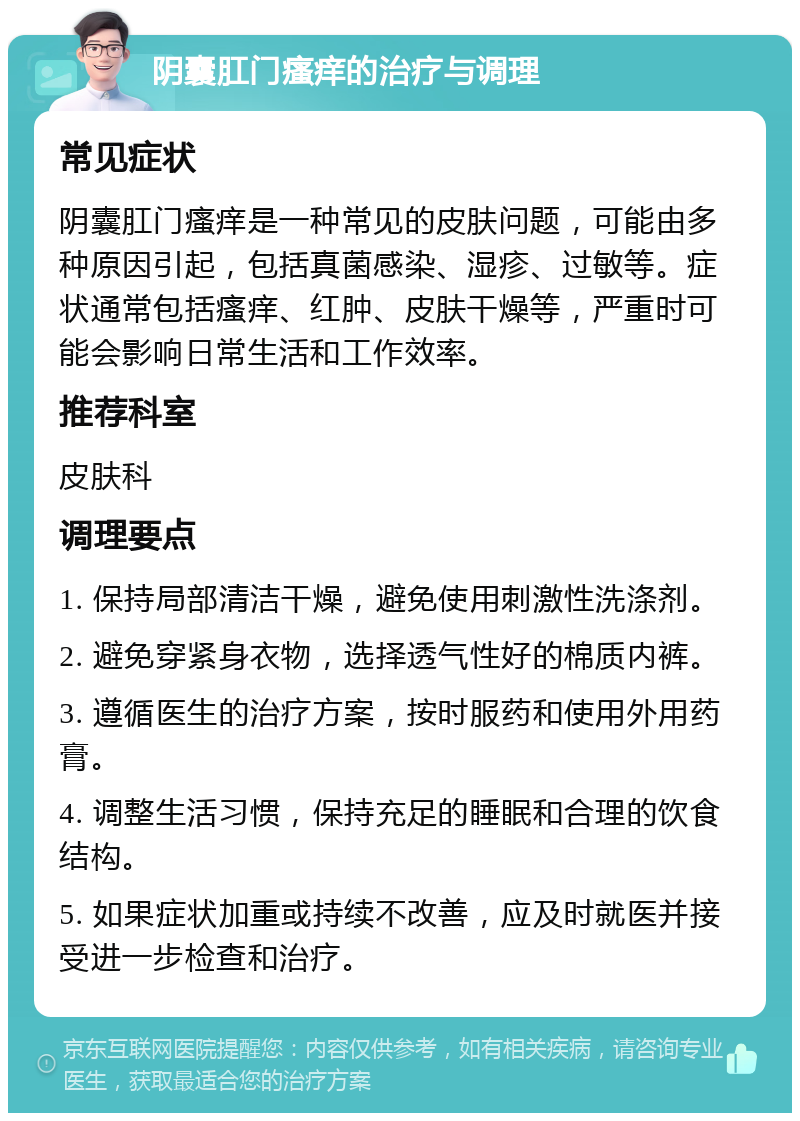 阴囊肛门瘙痒的治疗与调理 常见症状 阴囊肛门瘙痒是一种常见的皮肤问题，可能由多种原因引起，包括真菌感染、湿疹、过敏等。症状通常包括瘙痒、红肿、皮肤干燥等，严重时可能会影响日常生活和工作效率。 推荐科室 皮肤科 调理要点 1. 保持局部清洁干燥，避免使用刺激性洗涤剂。 2. 避免穿紧身衣物，选择透气性好的棉质内裤。 3. 遵循医生的治疗方案，按时服药和使用外用药膏。 4. 调整生活习惯，保持充足的睡眠和合理的饮食结构。 5. 如果症状加重或持续不改善，应及时就医并接受进一步检查和治疗。