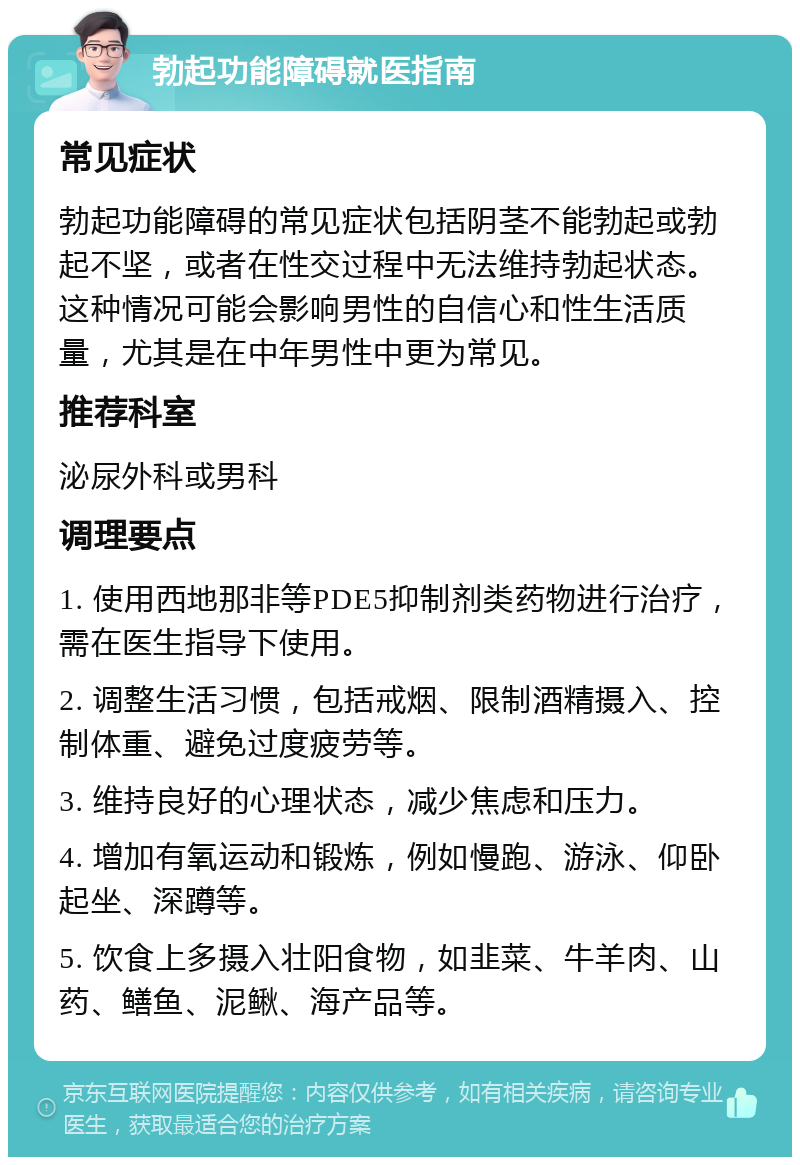 勃起功能障碍就医指南 常见症状 勃起功能障碍的常见症状包括阴茎不能勃起或勃起不坚，或者在性交过程中无法维持勃起状态。这种情况可能会影响男性的自信心和性生活质量，尤其是在中年男性中更为常见。 推荐科室 泌尿外科或男科 调理要点 1. 使用西地那非等PDE5抑制剂类药物进行治疗，需在医生指导下使用。 2. 调整生活习惯，包括戒烟、限制酒精摄入、控制体重、避免过度疲劳等。 3. 维持良好的心理状态，减少焦虑和压力。 4. 增加有氧运动和锻炼，例如慢跑、游泳、仰卧起坐、深蹲等。 5. 饮食上多摄入壮阳食物，如韭菜、牛羊肉、山药、鳝鱼、泥鳅、海产品等。