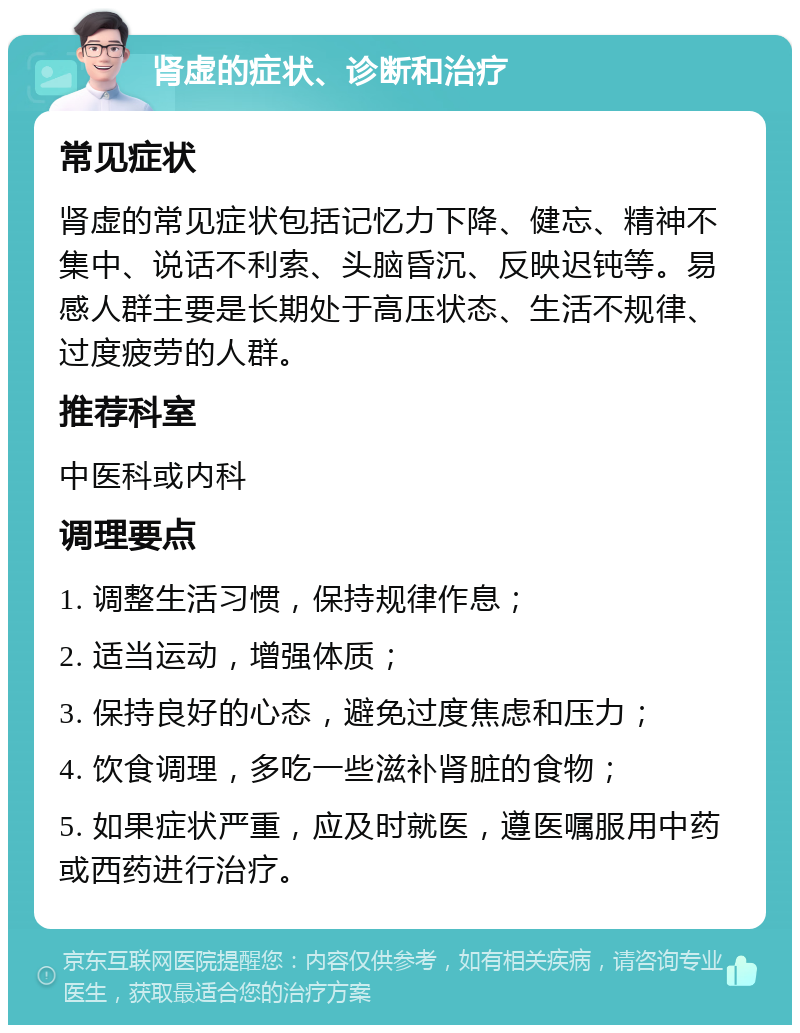 肾虚的症状、诊断和治疗 常见症状 肾虚的常见症状包括记忆力下降、健忘、精神不集中、说话不利索、头脑昏沉、反映迟钝等。易感人群主要是长期处于高压状态、生活不规律、过度疲劳的人群。 推荐科室 中医科或内科 调理要点 1. 调整生活习惯，保持规律作息； 2. 适当运动，增强体质； 3. 保持良好的心态，避免过度焦虑和压力； 4. 饮食调理，多吃一些滋补肾脏的食物； 5. 如果症状严重，应及时就医，遵医嘱服用中药或西药进行治疗。