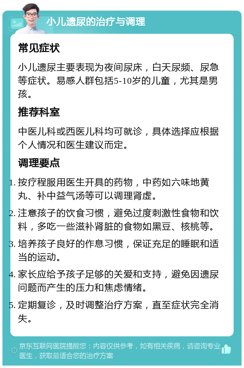 小儿遗尿的治疗与调理 常见症状 小儿遗尿主要表现为夜间尿床，白天尿频、尿急等症状。易感人群包括5-10岁的儿童，尤其是男孩。 推荐科室 中医儿科或西医儿科均可就诊，具体选择应根据个人情况和医生建议而定。 调理要点 按疗程服用医生开具的药物，中药如六味地黄丸、补中益气汤等可以调理肾虚。 注意孩子的饮食习惯，避免过度刺激性食物和饮料，多吃一些滋补肾脏的食物如黑豆、核桃等。 培养孩子良好的作息习惯，保证充足的睡眠和适当的运动。 家长应给予孩子足够的关爱和支持，避免因遗尿问题而产生的压力和焦虑情绪。 定期复诊，及时调整治疗方案，直至症状完全消失。