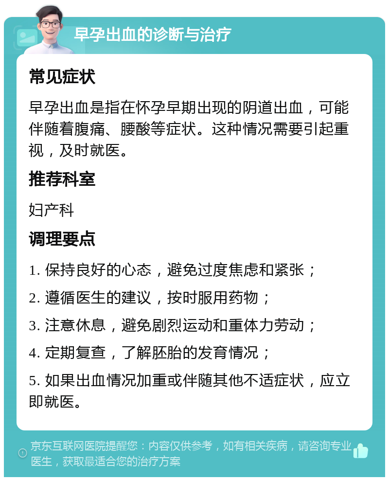 早孕出血的诊断与治疗 常见症状 早孕出血是指在怀孕早期出现的阴道出血，可能伴随着腹痛、腰酸等症状。这种情况需要引起重视，及时就医。 推荐科室 妇产科 调理要点 1. 保持良好的心态，避免过度焦虑和紧张； 2. 遵循医生的建议，按时服用药物； 3. 注意休息，避免剧烈运动和重体力劳动； 4. 定期复查，了解胚胎的发育情况； 5. 如果出血情况加重或伴随其他不适症状，应立即就医。