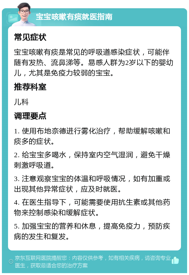 宝宝咳嗽有痰就医指南 常见症状 宝宝咳嗽有痰是常见的呼吸道感染症状，可能伴随有发热、流鼻涕等。易感人群为2岁以下的婴幼儿，尤其是免疫力较弱的宝宝。 推荐科室 儿科 调理要点 1. 使用布地奈德进行雾化治疗，帮助缓解咳嗽和痰多的症状。 2. 给宝宝多喝水，保持室内空气湿润，避免干燥刺激呼吸道。 3. 注意观察宝宝的体温和呼吸情况，如有加重或出现其他异常症状，应及时就医。 4. 在医生指导下，可能需要使用抗生素或其他药物来控制感染和缓解症状。 5. 加强宝宝的营养和休息，提高免疫力，预防疾病的发生和复发。