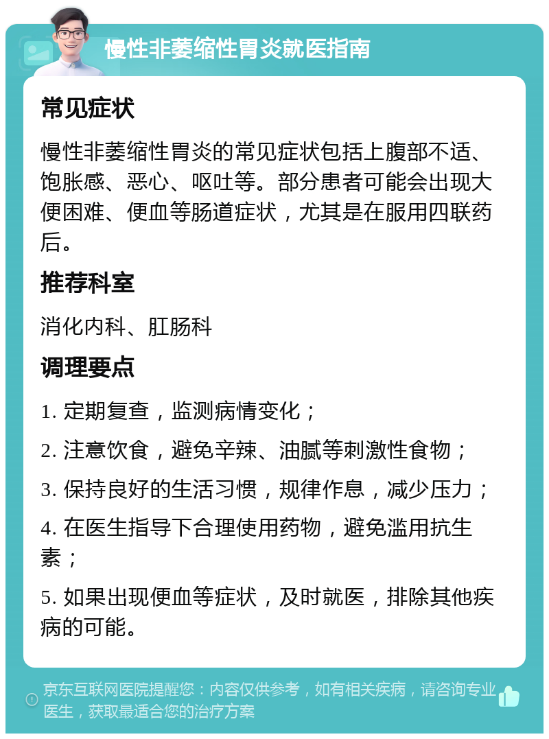 慢性非萎缩性胃炎就医指南 常见症状 慢性非萎缩性胃炎的常见症状包括上腹部不适、饱胀感、恶心、呕吐等。部分患者可能会出现大便困难、便血等肠道症状，尤其是在服用四联药后。 推荐科室 消化内科、肛肠科 调理要点 1. 定期复查，监测病情变化； 2. 注意饮食，避免辛辣、油腻等刺激性食物； 3. 保持良好的生活习惯，规律作息，减少压力； 4. 在医生指导下合理使用药物，避免滥用抗生素； 5. 如果出现便血等症状，及时就医，排除其他疾病的可能。