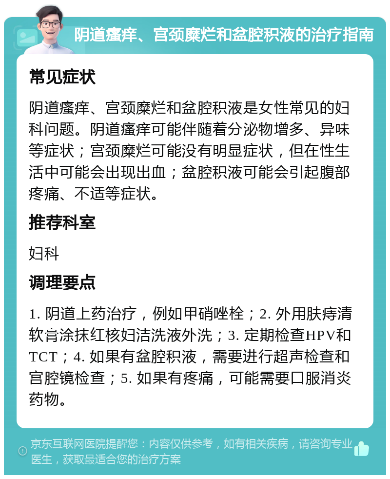 阴道瘙痒、宫颈糜烂和盆腔积液的治疗指南 常见症状 阴道瘙痒、宫颈糜烂和盆腔积液是女性常见的妇科问题。阴道瘙痒可能伴随着分泌物增多、异味等症状；宫颈糜烂可能没有明显症状，但在性生活中可能会出现出血；盆腔积液可能会引起腹部疼痛、不适等症状。 推荐科室 妇科 调理要点 1. 阴道上药治疗，例如甲硝唑栓；2. 外用肤痔清软膏涂抹红核妇洁洗液外洗；3. 定期检查HPV和TCT；4. 如果有盆腔积液，需要进行超声检查和宫腔镜检查；5. 如果有疼痛，可能需要口服消炎药物。