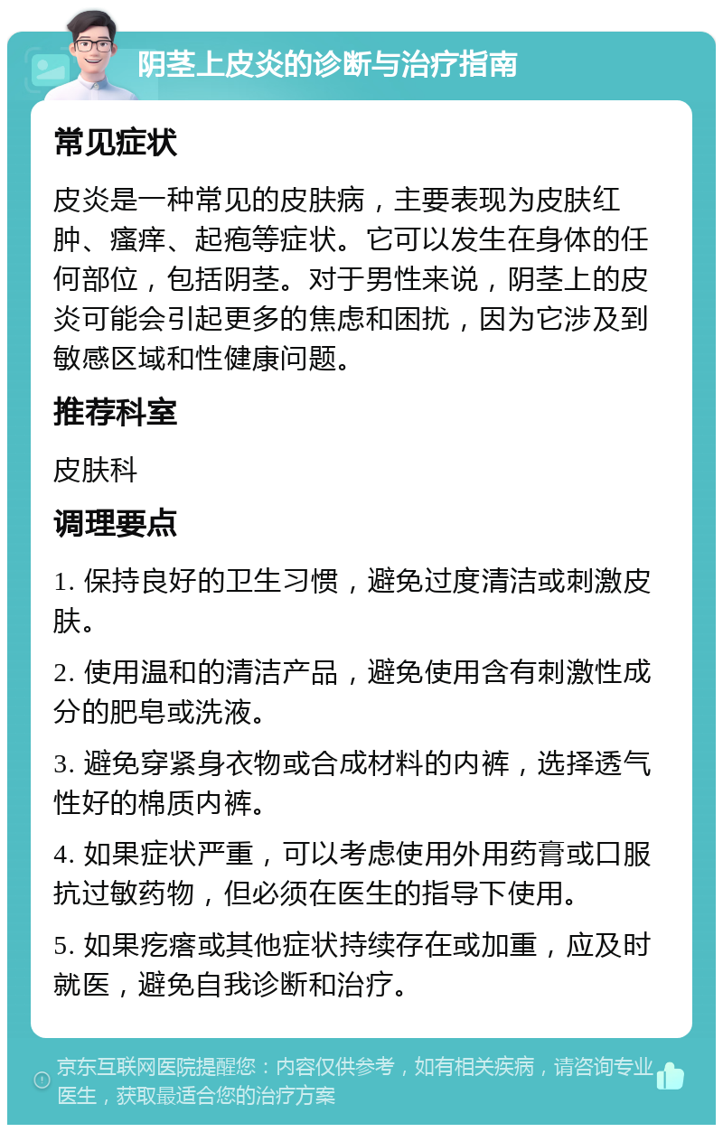 阴茎上皮炎的诊断与治疗指南 常见症状 皮炎是一种常见的皮肤病，主要表现为皮肤红肿、瘙痒、起疱等症状。它可以发生在身体的任何部位，包括阴茎。对于男性来说，阴茎上的皮炎可能会引起更多的焦虑和困扰，因为它涉及到敏感区域和性健康问题。 推荐科室 皮肤科 调理要点 1. 保持良好的卫生习惯，避免过度清洁或刺激皮肤。 2. 使用温和的清洁产品，避免使用含有刺激性成分的肥皂或洗液。 3. 避免穿紧身衣物或合成材料的内裤，选择透气性好的棉质内裤。 4. 如果症状严重，可以考虑使用外用药膏或口服抗过敏药物，但必须在医生的指导下使用。 5. 如果疙瘩或其他症状持续存在或加重，应及时就医，避免自我诊断和治疗。