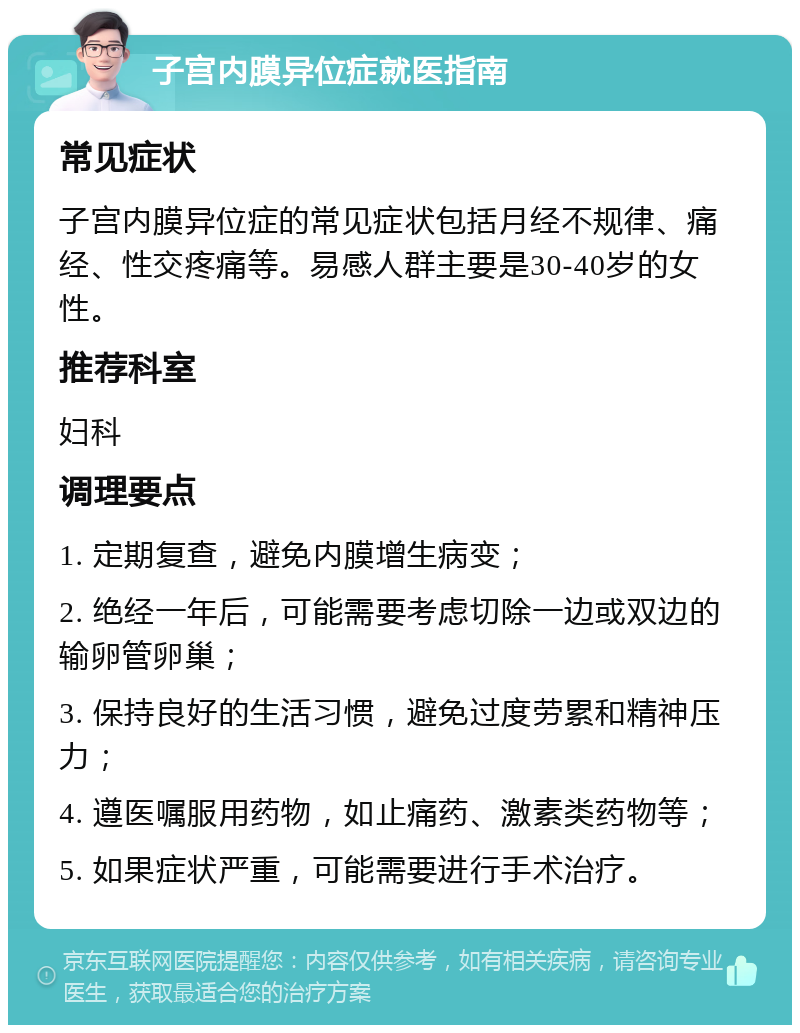 子宫内膜异位症就医指南 常见症状 子宫内膜异位症的常见症状包括月经不规律、痛经、性交疼痛等。易感人群主要是30-40岁的女性。 推荐科室 妇科 调理要点 1. 定期复查，避免内膜增生病变； 2. 绝经一年后，可能需要考虑切除一边或双边的输卵管卵巢； 3. 保持良好的生活习惯，避免过度劳累和精神压力； 4. 遵医嘱服用药物，如止痛药、激素类药物等； 5. 如果症状严重，可能需要进行手术治疗。