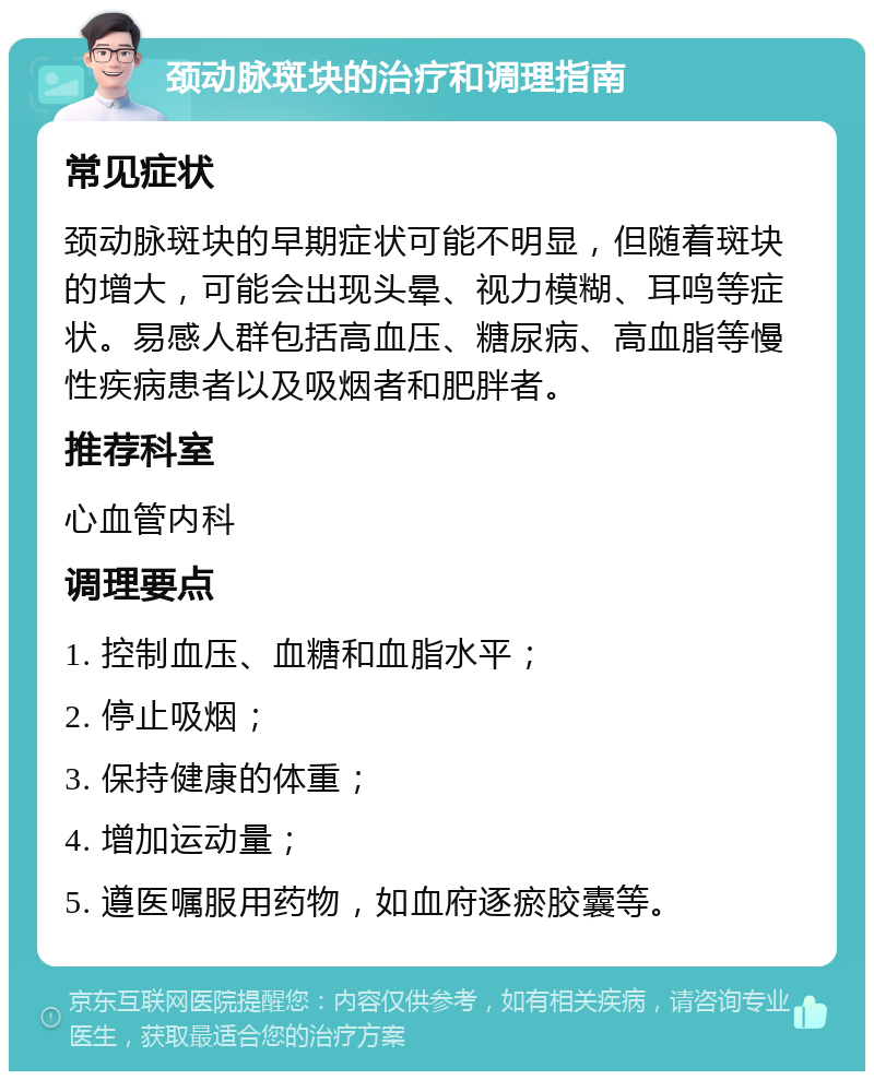 颈动脉斑块的治疗和调理指南 常见症状 颈动脉斑块的早期症状可能不明显，但随着斑块的增大，可能会出现头晕、视力模糊、耳鸣等症状。易感人群包括高血压、糖尿病、高血脂等慢性疾病患者以及吸烟者和肥胖者。 推荐科室 心血管内科 调理要点 1. 控制血压、血糖和血脂水平； 2. 停止吸烟； 3. 保持健康的体重； 4. 增加运动量； 5. 遵医嘱服用药物，如血府逐瘀胶囊等。