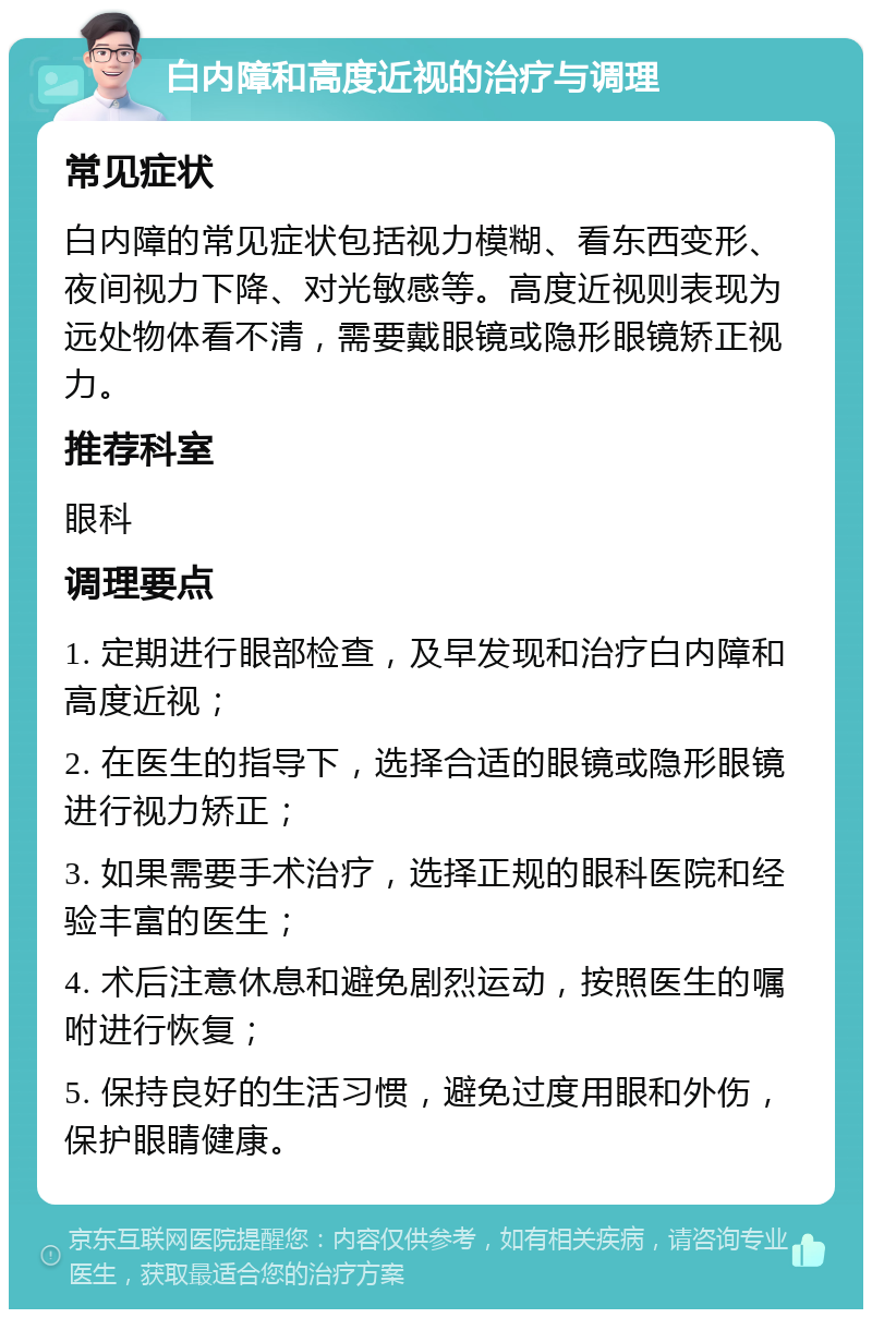 白内障和高度近视的治疗与调理 常见症状 白内障的常见症状包括视力模糊、看东西变形、夜间视力下降、对光敏感等。高度近视则表现为远处物体看不清，需要戴眼镜或隐形眼镜矫正视力。 推荐科室 眼科 调理要点 1. 定期进行眼部检查，及早发现和治疗白内障和高度近视； 2. 在医生的指导下，选择合适的眼镜或隐形眼镜进行视力矫正； 3. 如果需要手术治疗，选择正规的眼科医院和经验丰富的医生； 4. 术后注意休息和避免剧烈运动，按照医生的嘱咐进行恢复； 5. 保持良好的生活习惯，避免过度用眼和外伤，保护眼睛健康。