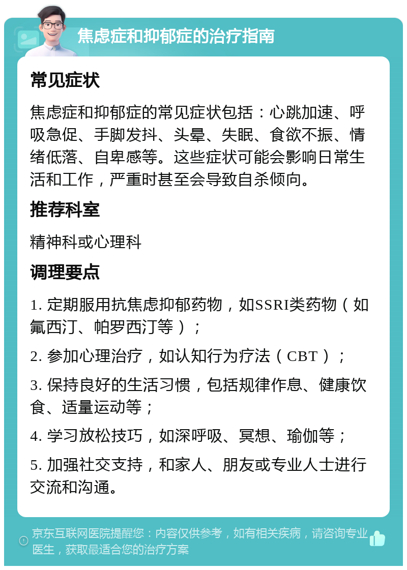 焦虑症和抑郁症的治疗指南 常见症状 焦虑症和抑郁症的常见症状包括：心跳加速、呼吸急促、手脚发抖、头晕、失眠、食欲不振、情绪低落、自卑感等。这些症状可能会影响日常生活和工作，严重时甚至会导致自杀倾向。 推荐科室 精神科或心理科 调理要点 1. 定期服用抗焦虑抑郁药物，如SSRI类药物（如氟西汀、帕罗西汀等）； 2. 参加心理治疗，如认知行为疗法（CBT）； 3. 保持良好的生活习惯，包括规律作息、健康饮食、适量运动等； 4. 学习放松技巧，如深呼吸、冥想、瑜伽等； 5. 加强社交支持，和家人、朋友或专业人士进行交流和沟通。