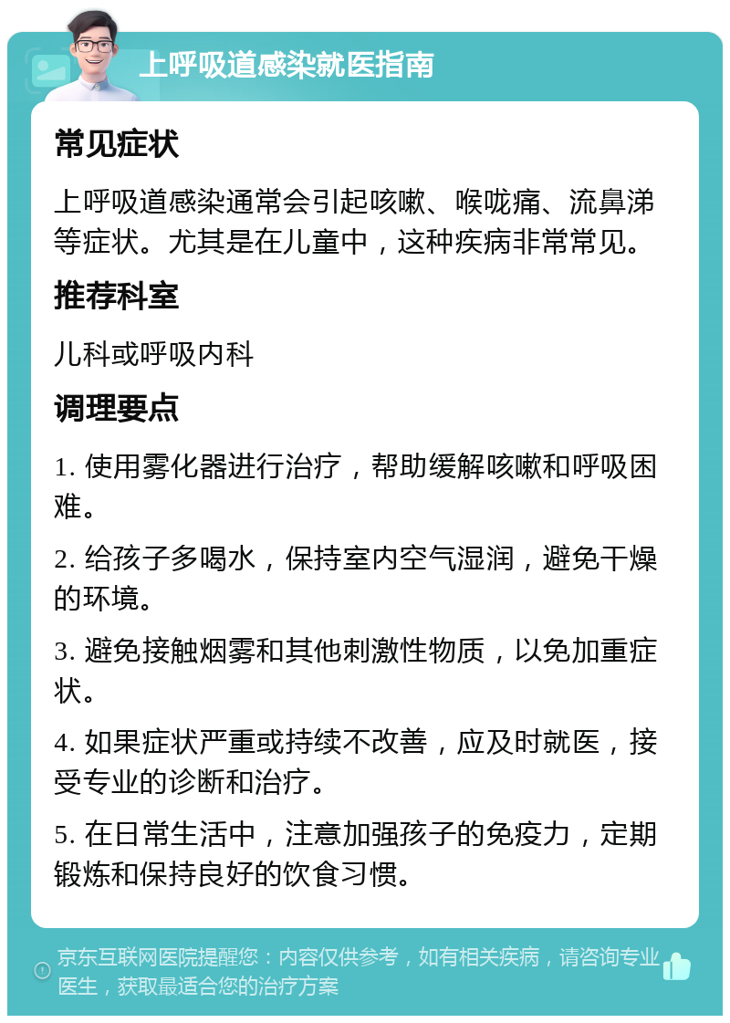 上呼吸道感染就医指南 常见症状 上呼吸道感染通常会引起咳嗽、喉咙痛、流鼻涕等症状。尤其是在儿童中，这种疾病非常常见。 推荐科室 儿科或呼吸内科 调理要点 1. 使用雾化器进行治疗，帮助缓解咳嗽和呼吸困难。 2. 给孩子多喝水，保持室内空气湿润，避免干燥的环境。 3. 避免接触烟雾和其他刺激性物质，以免加重症状。 4. 如果症状严重或持续不改善，应及时就医，接受专业的诊断和治疗。 5. 在日常生活中，注意加强孩子的免疫力，定期锻炼和保持良好的饮食习惯。