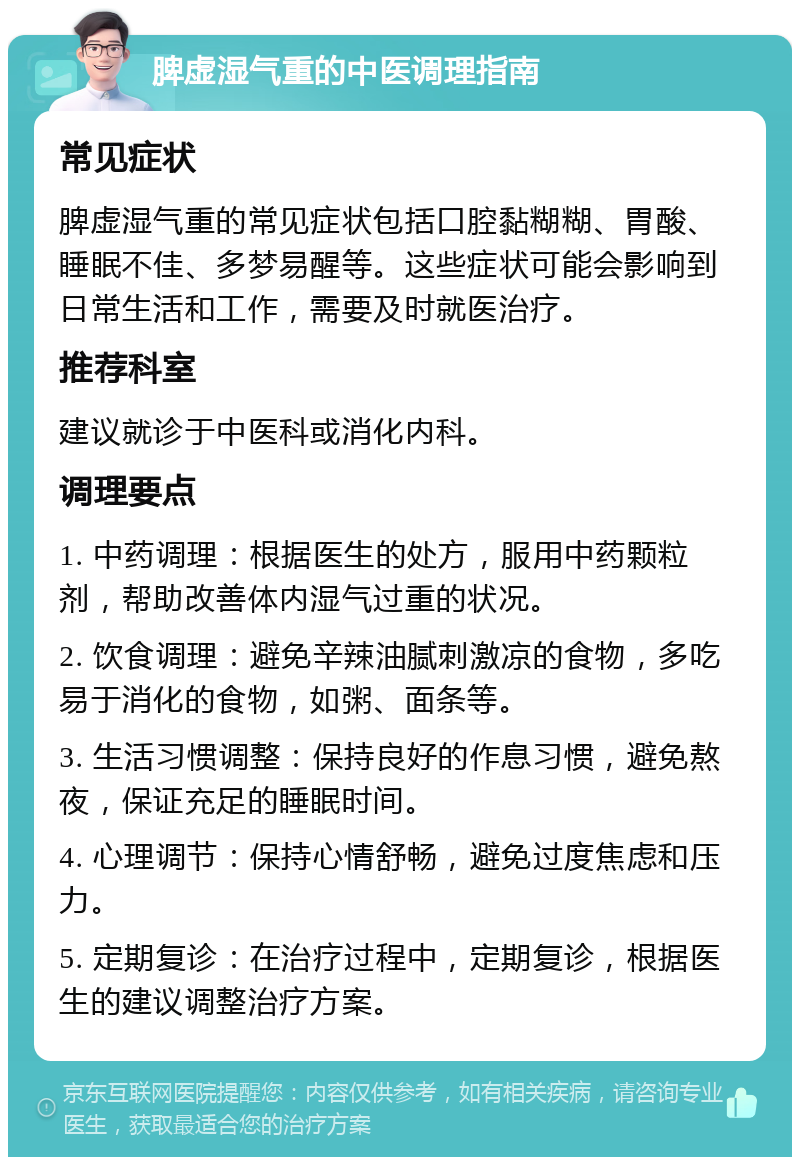 脾虚湿气重的中医调理指南 常见症状 脾虚湿气重的常见症状包括口腔黏糊糊、胃酸、睡眠不佳、多梦易醒等。这些症状可能会影响到日常生活和工作，需要及时就医治疗。 推荐科室 建议就诊于中医科或消化内科。 调理要点 1. 中药调理：根据医生的处方，服用中药颗粒剂，帮助改善体内湿气过重的状况。 2. 饮食调理：避免辛辣油腻刺激凉的食物，多吃易于消化的食物，如粥、面条等。 3. 生活习惯调整：保持良好的作息习惯，避免熬夜，保证充足的睡眠时间。 4. 心理调节：保持心情舒畅，避免过度焦虑和压力。 5. 定期复诊：在治疗过程中，定期复诊，根据医生的建议调整治疗方案。