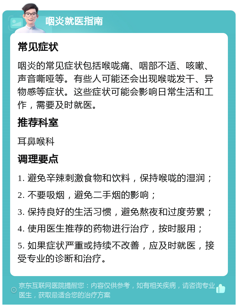 咽炎就医指南 常见症状 咽炎的常见症状包括喉咙痛、咽部不适、咳嗽、声音嘶哑等。有些人可能还会出现喉咙发干、异物感等症状。这些症状可能会影响日常生活和工作，需要及时就医。 推荐科室 耳鼻喉科 调理要点 1. 避免辛辣刺激食物和饮料，保持喉咙的湿润； 2. 不要吸烟，避免二手烟的影响； 3. 保持良好的生活习惯，避免熬夜和过度劳累； 4. 使用医生推荐的药物进行治疗，按时服用； 5. 如果症状严重或持续不改善，应及时就医，接受专业的诊断和治疗。