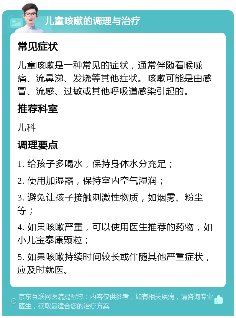 儿童咳嗽的调理与治疗 常见症状 儿童咳嗽是一种常见的症状，通常伴随着喉咙痛、流鼻涕、发烧等其他症状。咳嗽可能是由感冒、流感、过敏或其他呼吸道感染引起的。 推荐科室 儿科 调理要点 1. 给孩子多喝水，保持身体水分充足； 2. 使用加湿器，保持室内空气湿润； 3. 避免让孩子接触刺激性物质，如烟雾、粉尘等； 4. 如果咳嗽严重，可以使用医生推荐的药物，如小儿宝泰康颗粒； 5. 如果咳嗽持续时间较长或伴随其他严重症状，应及时就医。