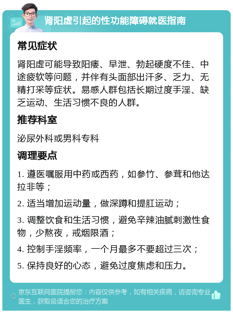 肾阳虚引起的性功能障碍就医指南 常见症状 肾阳虚可能导致阳痿、早泄、勃起硬度不佳、中途疲软等问题，并伴有头面部出汗多、乏力、无精打采等症状。易感人群包括长期过度手淫、缺乏运动、生活习惯不良的人群。 推荐科室 泌尿外科或男科专科 调理要点 1. 遵医嘱服用中药或西药，如参竹、参茸和他达拉非等； 2. 适当增加运动量，做深蹲和提肛运动； 3. 调整饮食和生活习惯，避免辛辣油腻刺激性食物，少熬夜，戒烟限酒； 4. 控制手淫频率，一个月最多不要超过三次； 5. 保持良好的心态，避免过度焦虑和压力。