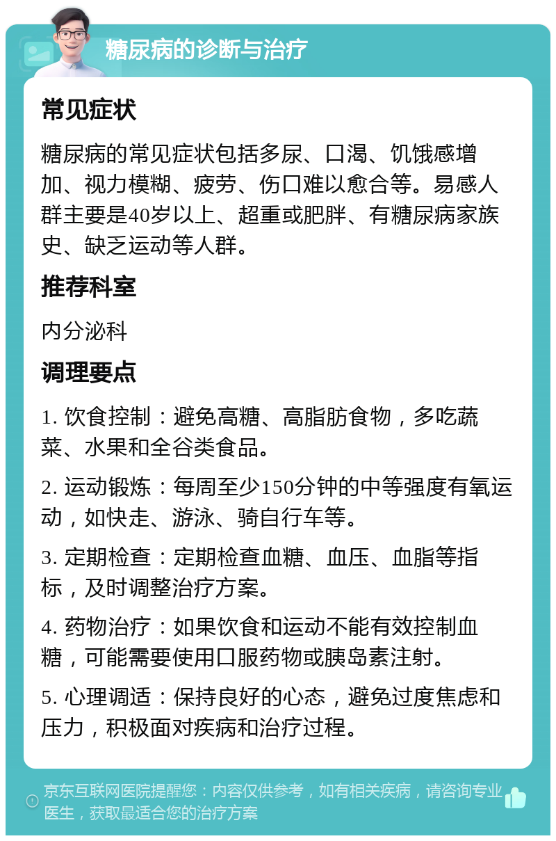 糖尿病的诊断与治疗 常见症状 糖尿病的常见症状包括多尿、口渴、饥饿感增加、视力模糊、疲劳、伤口难以愈合等。易感人群主要是40岁以上、超重或肥胖、有糖尿病家族史、缺乏运动等人群。 推荐科室 内分泌科 调理要点 1. 饮食控制：避免高糖、高脂肪食物，多吃蔬菜、水果和全谷类食品。 2. 运动锻炼：每周至少150分钟的中等强度有氧运动，如快走、游泳、骑自行车等。 3. 定期检查：定期检查血糖、血压、血脂等指标，及时调整治疗方案。 4. 药物治疗：如果饮食和运动不能有效控制血糖，可能需要使用口服药物或胰岛素注射。 5. 心理调适：保持良好的心态，避免过度焦虑和压力，积极面对疾病和治疗过程。