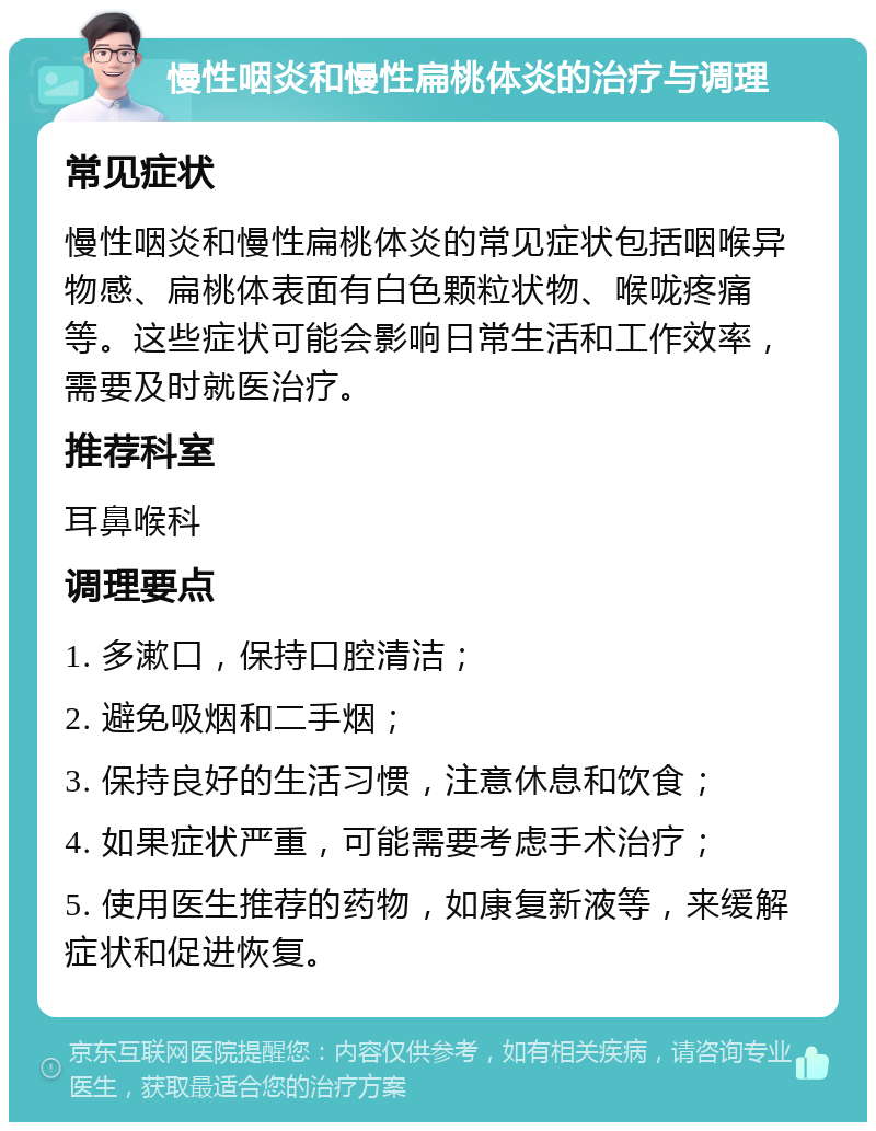 慢性咽炎和慢性扁桃体炎的治疗与调理 常见症状 慢性咽炎和慢性扁桃体炎的常见症状包括咽喉异物感、扁桃体表面有白色颗粒状物、喉咙疼痛等。这些症状可能会影响日常生活和工作效率，需要及时就医治疗。 推荐科室 耳鼻喉科 调理要点 1. 多漱口，保持口腔清洁； 2. 避免吸烟和二手烟； 3. 保持良好的生活习惯，注意休息和饮食； 4. 如果症状严重，可能需要考虑手术治疗； 5. 使用医生推荐的药物，如康复新液等，来缓解症状和促进恢复。