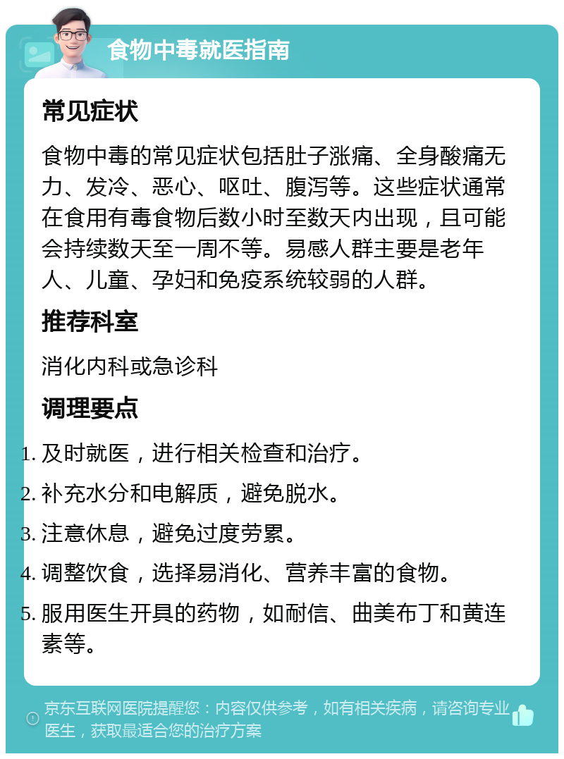 食物中毒就医指南 常见症状 食物中毒的常见症状包括肚子涨痛、全身酸痛无力、发冷、恶心、呕吐、腹泻等。这些症状通常在食用有毒食物后数小时至数天内出现，且可能会持续数天至一周不等。易感人群主要是老年人、儿童、孕妇和免疫系统较弱的人群。 推荐科室 消化内科或急诊科 调理要点 及时就医，进行相关检查和治疗。 补充水分和电解质，避免脱水。 注意休息，避免过度劳累。 调整饮食，选择易消化、营养丰富的食物。 服用医生开具的药物，如耐信、曲美布丁和黄连素等。