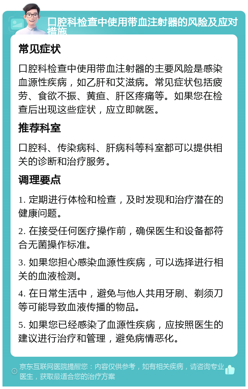 口腔科检查中使用带血注射器的风险及应对措施 常见症状 口腔科检查中使用带血注射器的主要风险是感染血源性疾病，如乙肝和艾滋病。常见症状包括疲劳、食欲不振、黄疸、肝区疼痛等。如果您在检查后出现这些症状，应立即就医。 推荐科室 口腔科、传染病科、肝病科等科室都可以提供相关的诊断和治疗服务。 调理要点 1. 定期进行体检和检查，及时发现和治疗潜在的健康问题。 2. 在接受任何医疗操作前，确保医生和设备都符合无菌操作标准。 3. 如果您担心感染血源性疾病，可以选择进行相关的血液检测。 4. 在日常生活中，避免与他人共用牙刷、剃须刀等可能导致血液传播的物品。 5. 如果您已经感染了血源性疾病，应按照医生的建议进行治疗和管理，避免病情恶化。