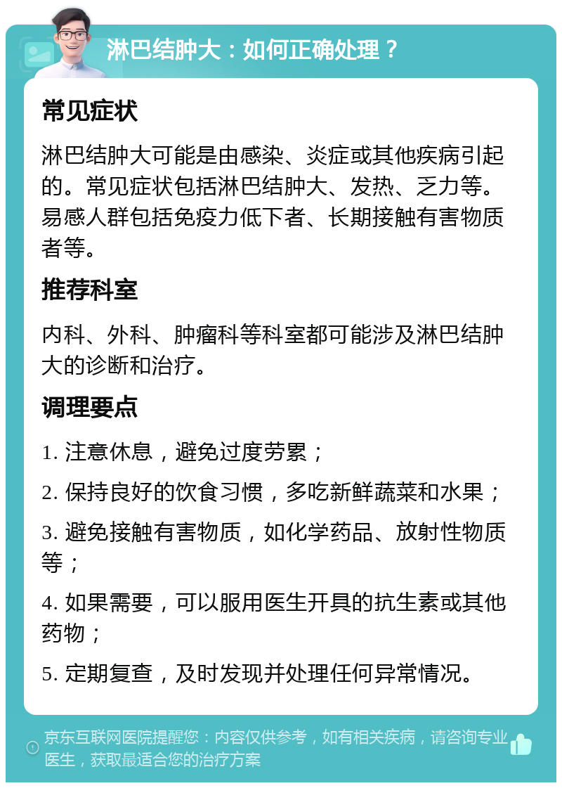 淋巴结肿大：如何正确处理？ 常见症状 淋巴结肿大可能是由感染、炎症或其他疾病引起的。常见症状包括淋巴结肿大、发热、乏力等。易感人群包括免疫力低下者、长期接触有害物质者等。 推荐科室 内科、外科、肿瘤科等科室都可能涉及淋巴结肿大的诊断和治疗。 调理要点 1. 注意休息，避免过度劳累； 2. 保持良好的饮食习惯，多吃新鲜蔬菜和水果； 3. 避免接触有害物质，如化学药品、放射性物质等； 4. 如果需要，可以服用医生开具的抗生素或其他药物； 5. 定期复查，及时发现并处理任何异常情况。