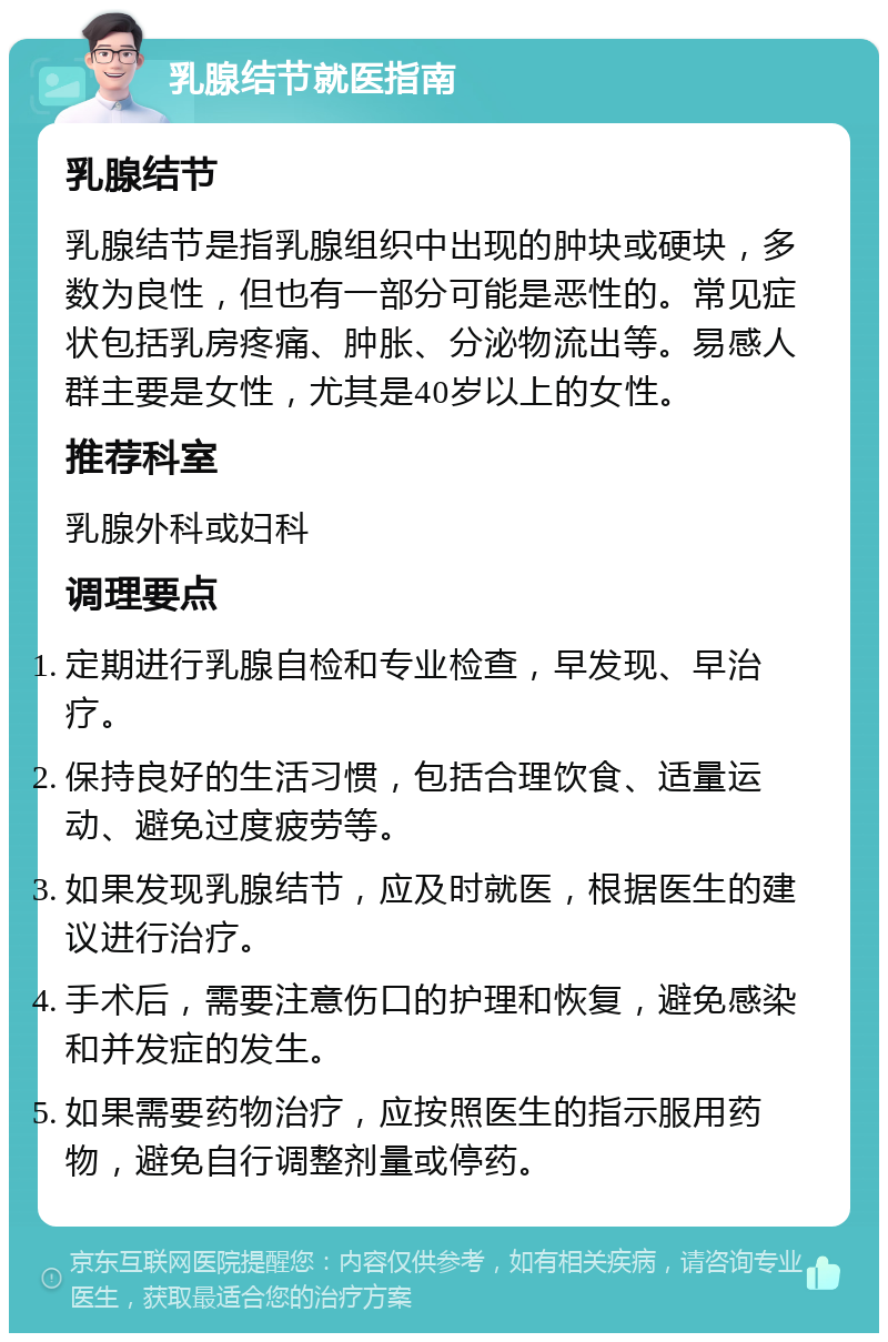 乳腺结节就医指南 乳腺结节 乳腺结节是指乳腺组织中出现的肿块或硬块，多数为良性，但也有一部分可能是恶性的。常见症状包括乳房疼痛、肿胀、分泌物流出等。易感人群主要是女性，尤其是40岁以上的女性。 推荐科室 乳腺外科或妇科 调理要点 定期进行乳腺自检和专业检查，早发现、早治疗。 保持良好的生活习惯，包括合理饮食、适量运动、避免过度疲劳等。 如果发现乳腺结节，应及时就医，根据医生的建议进行治疗。 手术后，需要注意伤口的护理和恢复，避免感染和并发症的发生。 如果需要药物治疗，应按照医生的指示服用药物，避免自行调整剂量或停药。