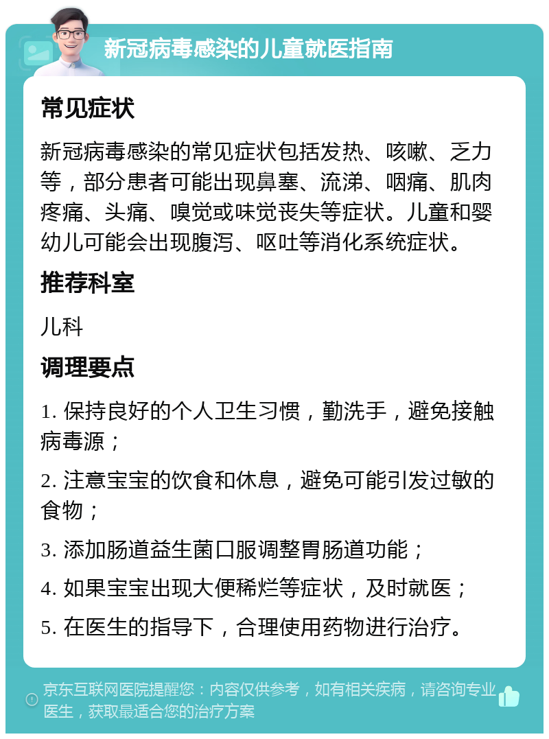 新冠病毒感染的儿童就医指南 常见症状 新冠病毒感染的常见症状包括发热、咳嗽、乏力等，部分患者可能出现鼻塞、流涕、咽痛、肌肉疼痛、头痛、嗅觉或味觉丧失等症状。儿童和婴幼儿可能会出现腹泻、呕吐等消化系统症状。 推荐科室 儿科 调理要点 1. 保持良好的个人卫生习惯，勤洗手，避免接触病毒源； 2. 注意宝宝的饮食和休息，避免可能引发过敏的食物； 3. 添加肠道益生菌口服调整胃肠道功能； 4. 如果宝宝出现大便稀烂等症状，及时就医； 5. 在医生的指导下，合理使用药物进行治疗。