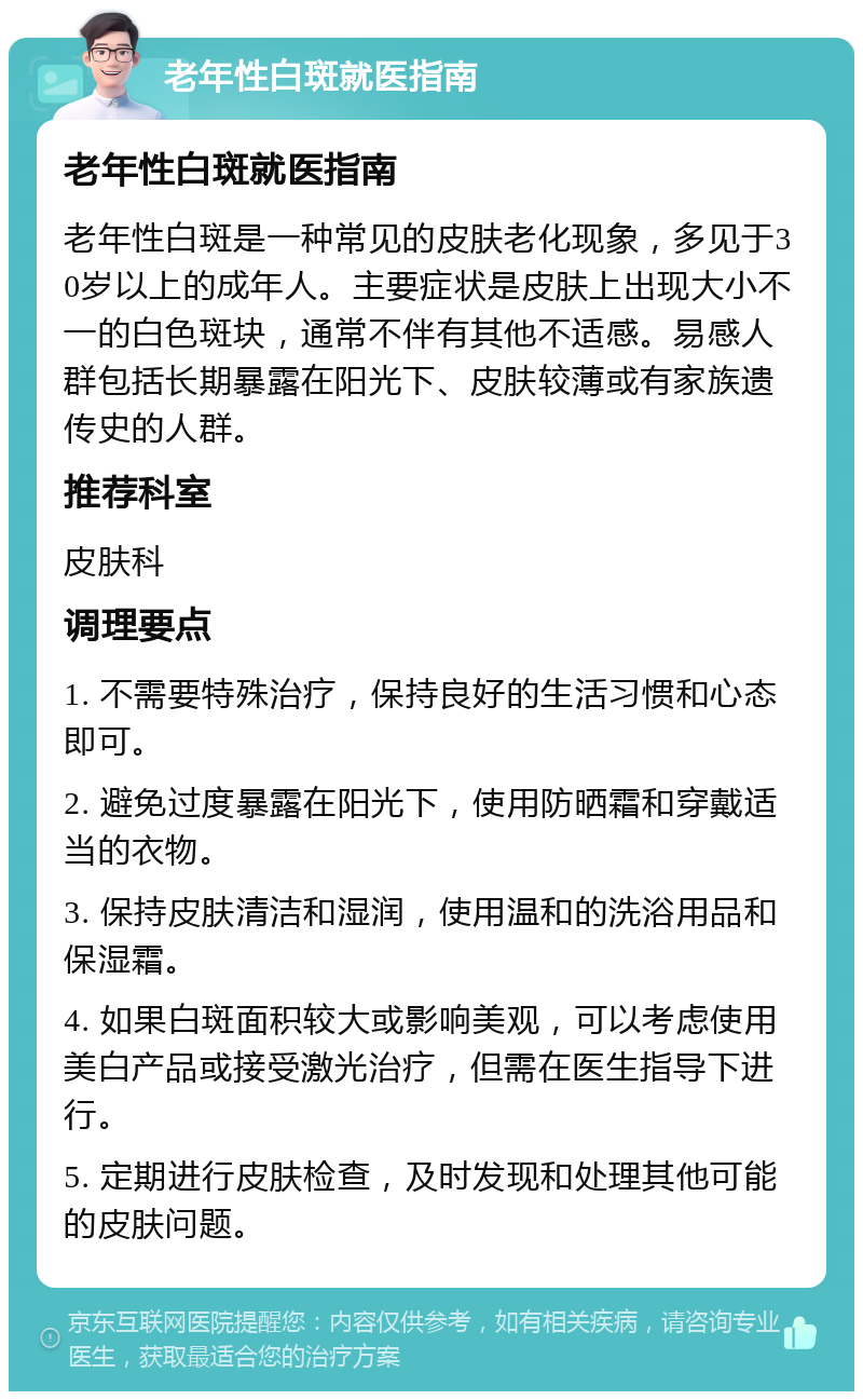 老年性白斑就医指南 老年性白斑就医指南 老年性白斑是一种常见的皮肤老化现象，多见于30岁以上的成年人。主要症状是皮肤上出现大小不一的白色斑块，通常不伴有其他不适感。易感人群包括长期暴露在阳光下、皮肤较薄或有家族遗传史的人群。 推荐科室 皮肤科 调理要点 1. 不需要特殊治疗，保持良好的生活习惯和心态即可。 2. 避免过度暴露在阳光下，使用防晒霜和穿戴适当的衣物。 3. 保持皮肤清洁和湿润，使用温和的洗浴用品和保湿霜。 4. 如果白斑面积较大或影响美观，可以考虑使用美白产品或接受激光治疗，但需在医生指导下进行。 5. 定期进行皮肤检查，及时发现和处理其他可能的皮肤问题。