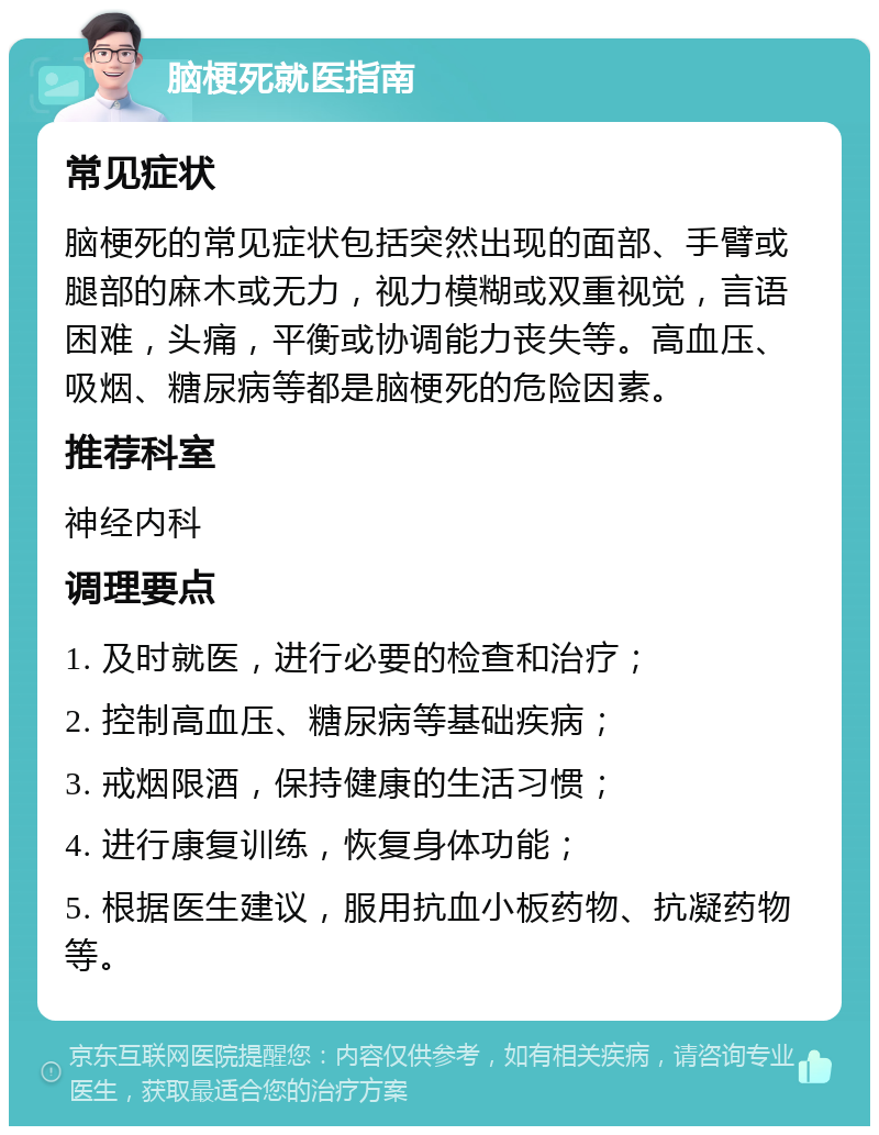 脑梗死就医指南 常见症状 脑梗死的常见症状包括突然出现的面部、手臂或腿部的麻木或无力，视力模糊或双重视觉，言语困难，头痛，平衡或协调能力丧失等。高血压、吸烟、糖尿病等都是脑梗死的危险因素。 推荐科室 神经内科 调理要点 1. 及时就医，进行必要的检查和治疗； 2. 控制高血压、糖尿病等基础疾病； 3. 戒烟限酒，保持健康的生活习惯； 4. 进行康复训练，恢复身体功能； 5. 根据医生建议，服用抗血小板药物、抗凝药物等。