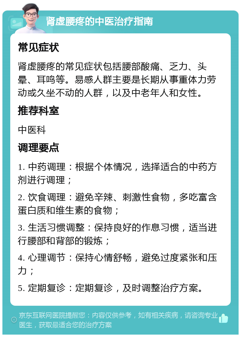 肾虚腰疼的中医治疗指南 常见症状 肾虚腰疼的常见症状包括腰部酸痛、乏力、头晕、耳鸣等。易感人群主要是长期从事重体力劳动或久坐不动的人群，以及中老年人和女性。 推荐科室 中医科 调理要点 1. 中药调理：根据个体情况，选择适合的中药方剂进行调理； 2. 饮食调理：避免辛辣、刺激性食物，多吃富含蛋白质和维生素的食物； 3. 生活习惯调整：保持良好的作息习惯，适当进行腰部和背部的锻炼； 4. 心理调节：保持心情舒畅，避免过度紧张和压力； 5. 定期复诊：定期复诊，及时调整治疗方案。