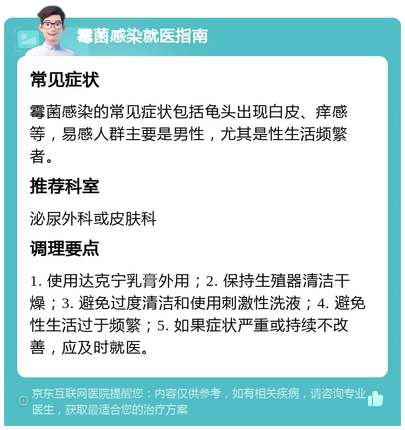 霉菌感染就医指南 常见症状 霉菌感染的常见症状包括龟头出现白皮、痒感等，易感人群主要是男性，尤其是性生活频繁者。 推荐科室 泌尿外科或皮肤科 调理要点 1. 使用达克宁乳膏外用；2. 保持生殖器清洁干燥；3. 避免过度清洁和使用刺激性洗液；4. 避免性生活过于频繁；5. 如果症状严重或持续不改善，应及时就医。